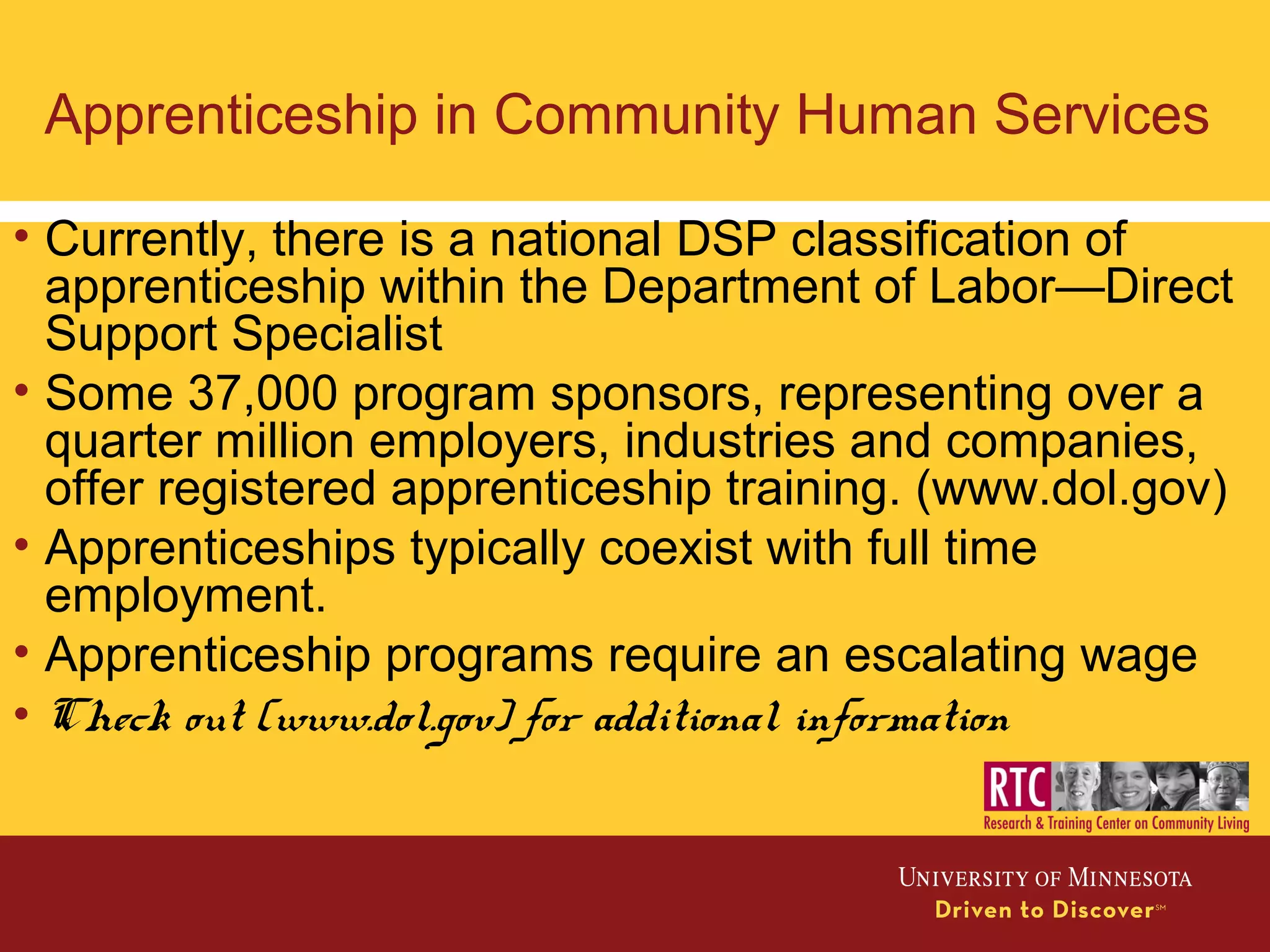 Apprenticeship in Community Human Services
• Currently, there is a national DSP classification of
apprenticeship within the Department of Labor—Direct
Support Specialist
• Some 37,000 program sponsors, representing over a
quarter million employers, industries and companies,
offer registered apprenticeship training. (www.dol.gov)
• Apprenticeships typically coexist with full time
employment.
• Apprenticeship programs require an escalating wage
• Check out (www.dol.gov) for additional information
 