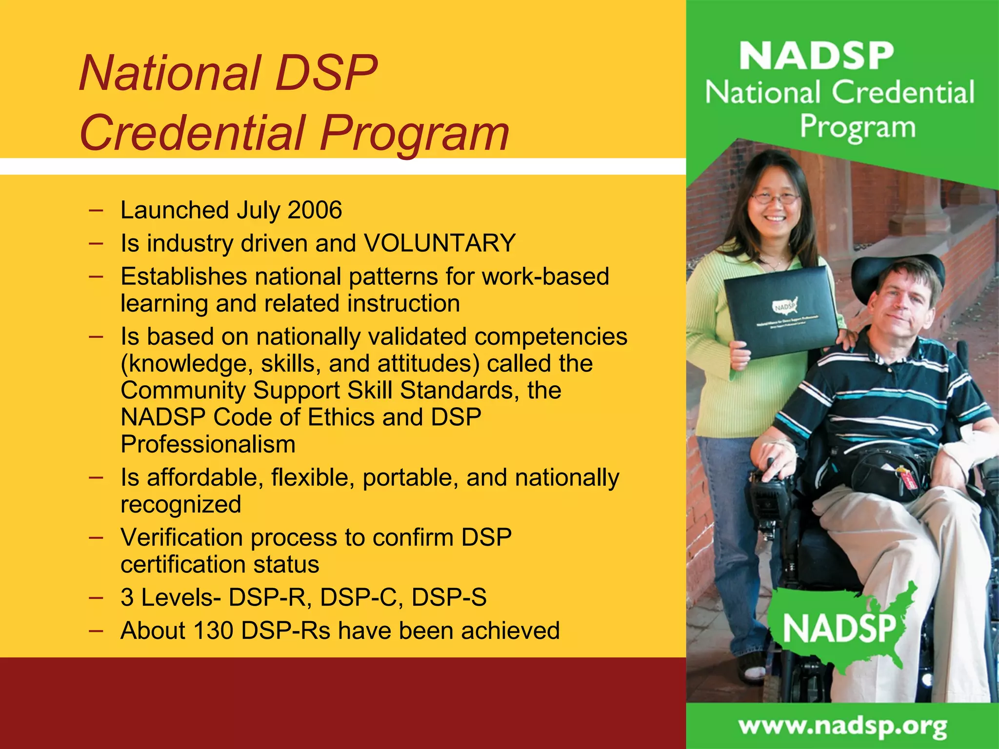National DSP
Credential Program
– Launched July 2006
– Is industry driven and VOLUNTARY
– Establishes national patterns for work-based
learning and related instruction
– Is based on nationally validated competencies
(knowledge, skills, and attitudes) called the
Community Support Skill Standards, the
NADSP Code of Ethics and DSP
Professionalism
– Is affordable, flexible, portable, and nationally
recognized
– Verification process to confirm DSP
certification status
– 3 Levels- DSP-R, DSP-C, DSP-S
– About 130 DSP-Rs have been achieved
 