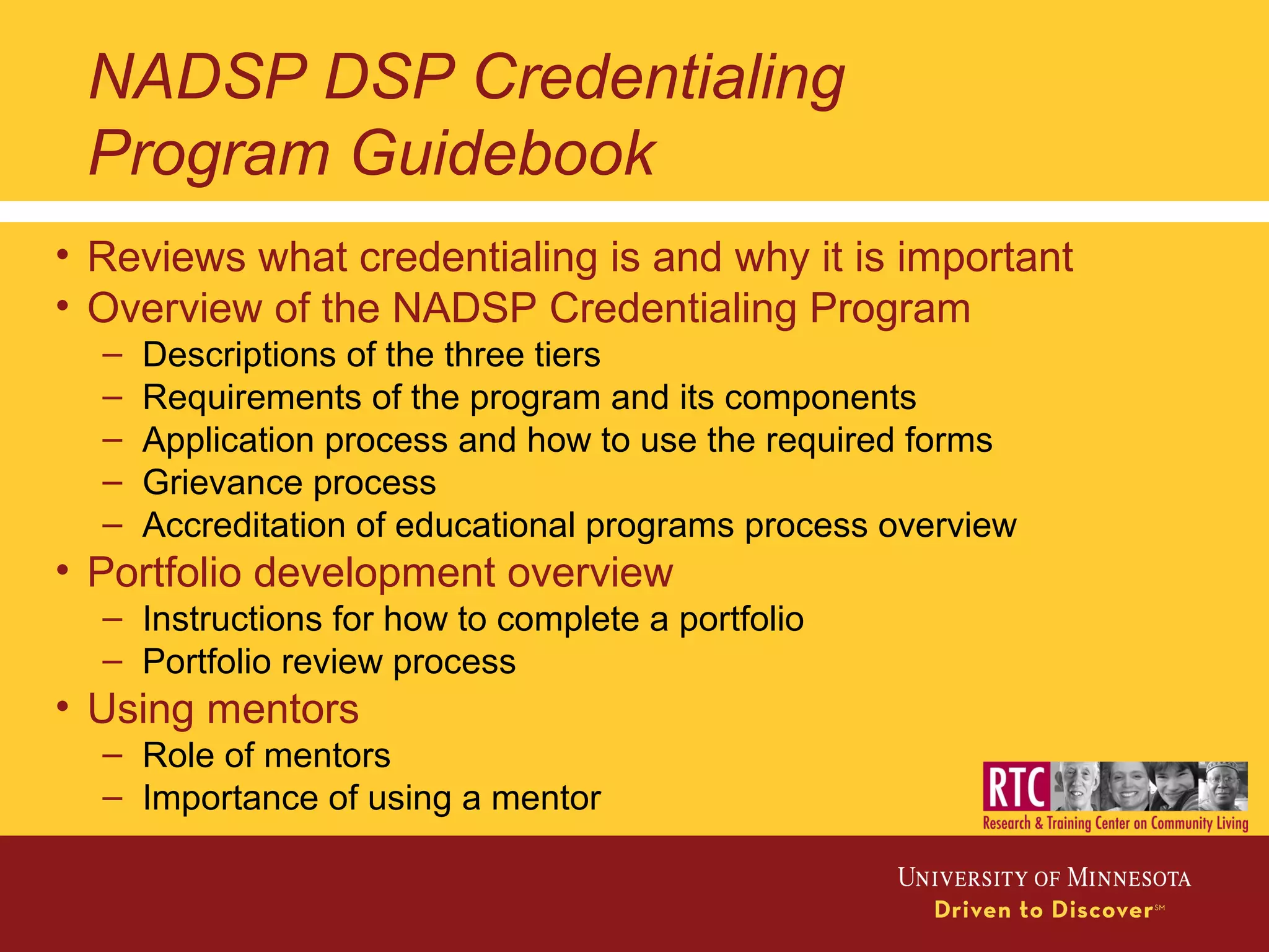 NADSP DSP Credentialing
Program Guidebook
• Reviews what credentialing is and why it is important
• Overview of the NADSP Credentialing Program
– Descriptions of the three tiers
– Requirements of the program and its components
– Application process and how to use the required forms
– Grievance process
– Accreditation of educational programs process overview
• Portfolio development overview
– Instructions for how to complete a portfolio
– Portfolio review process
• Using mentors
– Role of mentors
– Importance of using a mentor
 