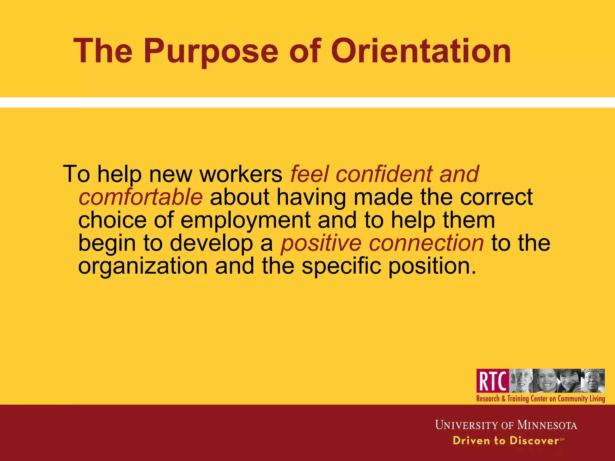 The Purpose of Orientation
To help new workers feel confident and
comfortable about having made the correct
choice of employment and to help them
begin to develop a positive connection to the
organization and the specific position.
 