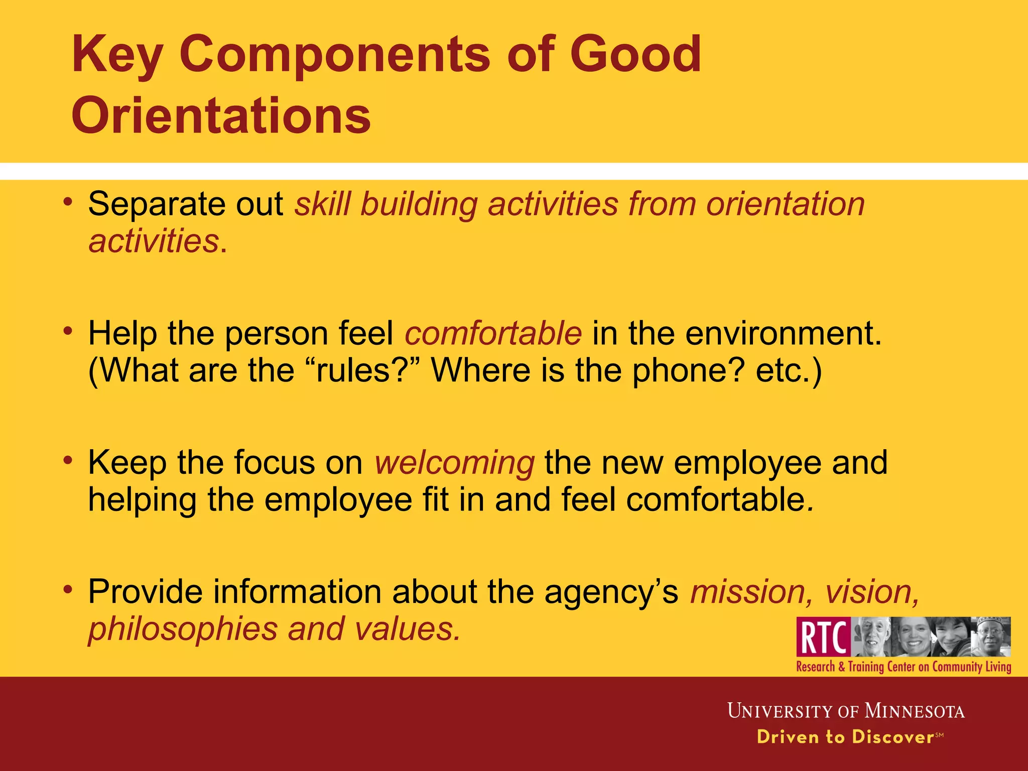 Key Components of Good
Orientations
• Separate out skill building activities from orientation
activities.
• Help the person feel comfortable in the environment.
(What are the “rules?” Where is the phone? etc.)
• Keep the focus on welcoming the new employee and
helping the employee fit in and feel comfortable.
• Provide information about the agency’s mission, vision,
philosophies and values.
 