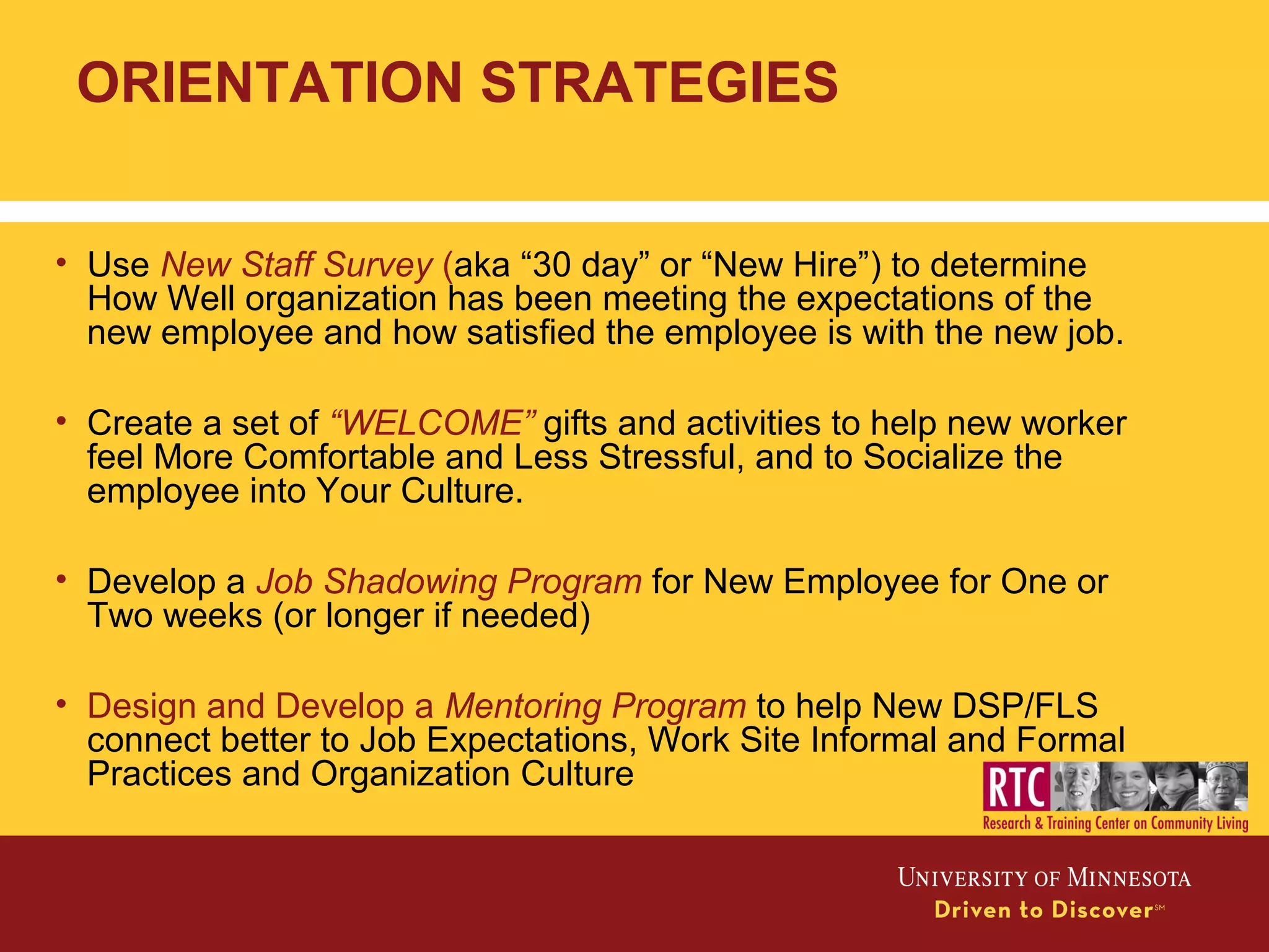 • Use New Staff Survey (aka “30 day” or “New Hire”) to determine
How Well organization has been meeting the expectations of the
new employee and how satisfied the employee is with the new job.
• Create a set of “WELCOME” gifts and activities to help new worker
feel More Comfortable and Less Stressful, and to Socialize the
employee into Your Culture.
• Develop a Job Shadowing Program for New Employee for One or
Two weeks (or longer if needed)
• Design and Develop a Mentoring Program to help New DSP/FLS
connect better to Job Expectations, Work Site Informal and Formal
Practices and Organization Culture
ORIENTATION STRATEGIES
 