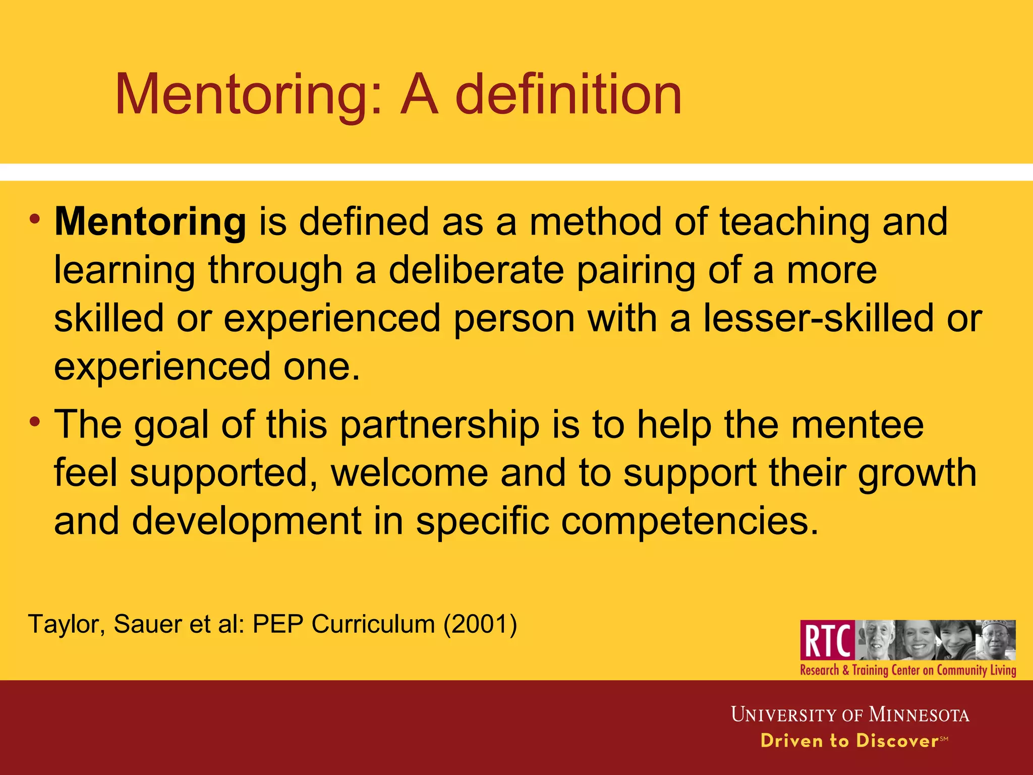 Mentoring: A definition
• Mentoring is defined as a method of teaching and
learning through a deliberate pairing of a more
skilled or experienced person with a lesser-skilled or
experienced one.
• The goal of this partnership is to help the mentee
feel supported, welcome and to support their growth
and development in specific competencies.
Taylor, Sauer et al: PEP Curriculum (2001)
 
