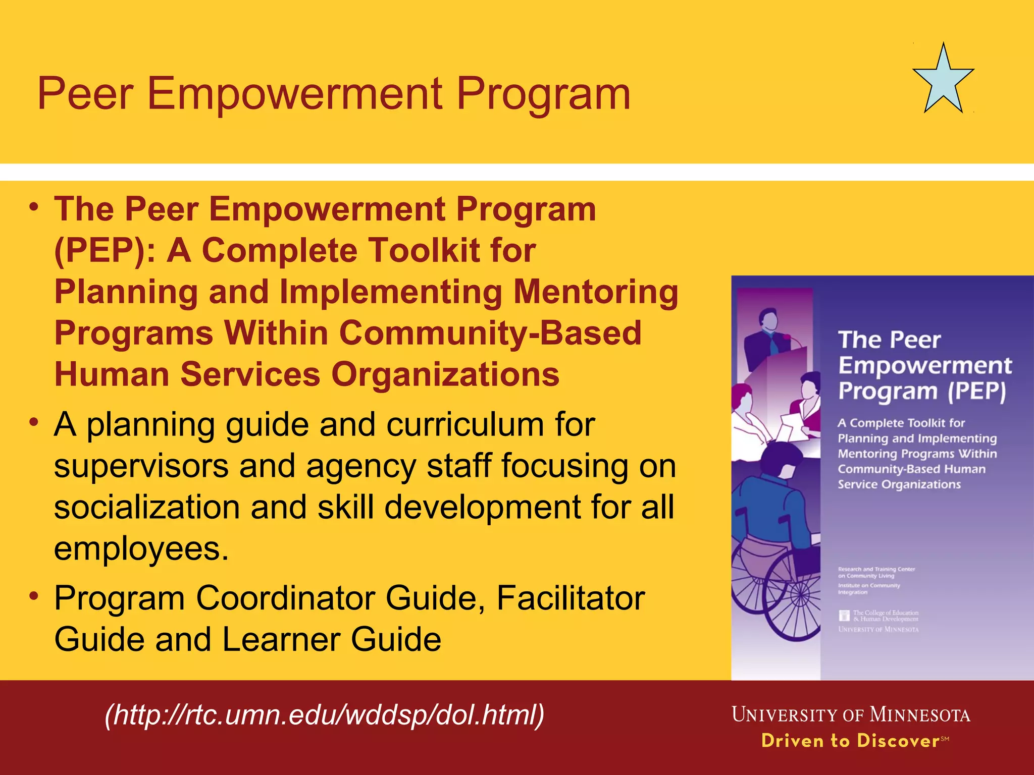 Peer Empowerment Program
• The Peer Empowerment Program
(PEP): A Complete Toolkit for
Planning and Implementing Mentoring
Programs Within Community-Based
Human Services Organizations
• A planning guide and curriculum for
supervisors and agency staff focusing on
socialization and skill development for all
employees.
• Program Coordinator Guide, Facilitator
Guide and Learner Guide
(http://rtc.umn.edu/wddsp/dol.html)
 