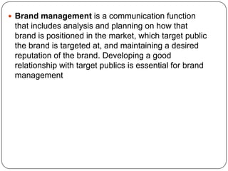  Brand management is a communication function
that includes analysis and planning on how that
brand is positioned in the market, which target public
the brand is targeted at, and maintaining a desired
reputation of the brand. Developing a good
relationship with target publics is essential for brand
management
 