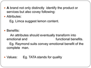  A brand not only distinctly identify the product or
services but also covey following:
 Attributes:
Eg. Limca suggest lemon content.
 Benefits:
An attributes should eventually transform into
emotional and functional benefits.
Eg. Raymond suits convey emotional benefit of the
complete man.
 Values: Eg. TATA stands for quality
 