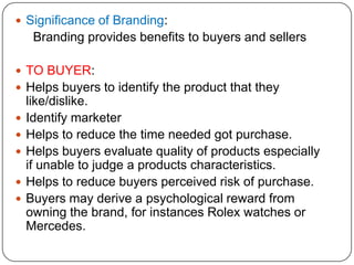  Significance of Branding:
Branding provides benefits to buyers and sellers
 TO BUYER:
 Helps buyers to identify the product that they
like/dislike.
 Identify marketer
 Helps to reduce the time needed got purchase.
 Helps buyers evaluate quality of products especially
if unable to judge a products characteristics.
 Helps to reduce buyers perceived risk of purchase.
 Buyers may derive a psychological reward from
owning the brand, for instances Rolex watches or
Mercedes.
 