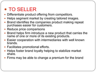  TO SELLER
 Differentiate product offering from competitors.
 Helps segment market by creating tailored images.
 Brand identifies the companies product making repeat
purchases easier for customers.
 Reduce price comparisons
 Brand helps firm introduce a new product that carries the
name of one or more of its existing products.
 Easier cooperation with intermediaries with well known
brands.
 Facilitates promotional efforts.
 Helps foster brand loyalty helping to stabilize market
share.
 Firms may be able to change a premium for the brand
 