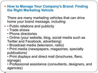  How to Manage Your Company's Brand: Finding
the Right Marketing Vehicle
There are many marketing vehicles that can drive
home your brand message, including:
 • Public relations and publicity
• Trade shows
• Phone directories
• Online (your website, blog, social media such as
Twitter and Facebook, advertising)
• Broadcast media (television, radio)
• Print media (newspapers, magazines, specialty
publications)
• Print displays and direct mail (brochures, fliers,
signage)
• Professional assistance (consultants, designers, and
agencies)
 