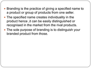 Branding is the practice of giving a specified name to
a product or group of products from one seller.
 The specified name creates individuality in the
product hence ,it can be easily distinguished or
recognised in the market from the rival products.
 The sole purpose of branding is to distinguish your
branded product from those.
 