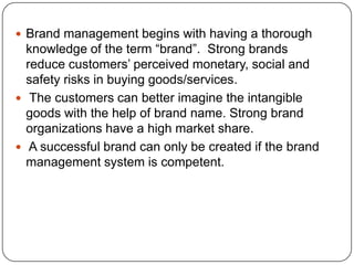  Brand management begins with having a thorough
knowledge of the term “brand”. Strong brands
reduce customers’ perceived monetary, social and
safety risks in buying goods/services.
 The customers can better imagine the intangible
goods with the help of brand name. Strong brand
organizations have a high market share.
 A successful brand can only be created if the brand
management system is competent.
 