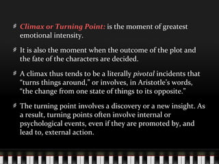 Climax or Turning Point: is the moment of greatest
emotional intensity.
It is also the moment when the outcome of the plot and
the fate of the characters are decided.
A climax thus tends to be a literally pivotal incidents that
“turns things around,” or involves, in Aristotle’s words,
“the change from one state of things to its opposite.”
The turning point involves a discovery or a new insight. As
a result, turning points often involve internal or
psychological events, even if they are promoted by, and
lead to, external action.
 