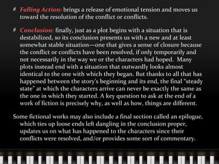 Falling Action: brings a release of emotional tension and moves us
toward the resolution of the conflict or conflicts.
Conclusion: finally, just as a plot begins with a situation that is
destabilized, so its conclusion presents us with a new and at least
somewhat stable situation—one that gives a sense of closure because
the conflict or conflicts have been resolved, if only temporarily and
not necessarily in the way we or the characters had hoped. Many
plots instead end with a situation that outwardly looks almost
identical to the one with which they began. But thanks to all that has
happened between the story’s beginning and its end, the final “steady
state” at which the characters arrive can never be exactly the same as
the one in which they started. A key question to ask at the end of a
work of fiction is precisely why, as well as how, things are different.
Some fictional works may also include a final section called an epilogue,
which ties up loose ends left dangling in the conclusion proper,
updates us on what has happened to the characters since their
conflicts were resolved, and/or provides some sort of commentary.
 