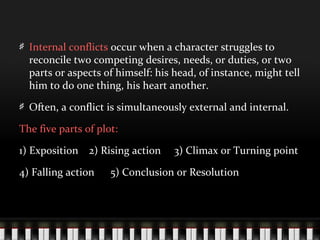 Internal conflicts occur when a character struggles to
reconcile two competing desires, needs, or duties, or two
parts or aspects of himself: his head, of instance, might tell
him to do one thing, his heart another.
Often, a conflict is simultaneously external and internal.
The five parts of plot:
1) Exposition 2) Rising action 3) Climax or Turning point
4) Falling action 5) Conclusion or Resolution
 