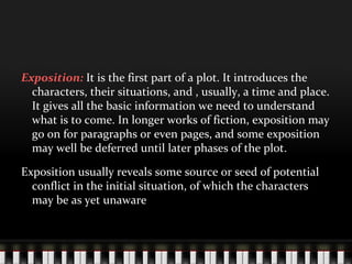 Exposition: It is the first part of a plot. It introduces the
characters, their situations, and , usually, a time and place.
It gives all the basic information we need to understand
what is to come. In longer works of fiction, exposition may
go on for paragraphs or even pages, and some exposition
may well be deferred until later phases of the plot.
Exposition usually reveals some source or seed of potential
conflict in the initial situation, of which the characters
may be as yet unaware
 