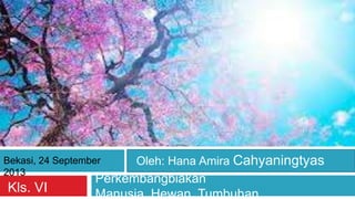 Perkembangbiakan
Manusia, Hewan, TumbuhanKls. VI
Bekasi, 24 September
2013
Oleh: Hana Amira Cahyaningtyas
 
