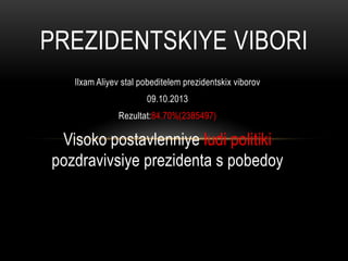 PREZIDENTSKIYE VIBORI
Ilxam Aliyev stal pobeditelem prezidentskix viborov
09.10.2013
Rezultat:84.70%(2385497)

Visoko postavlenniye ludi politiki
pozdravivsiye prezidenta s pobedoy

 