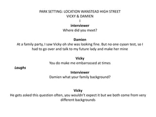PARK SETTING: LOCATION WANSTEAD HIGH STREET
VICKY & DAMIEN
I
interviewer
Where did you meet?

Damien
At a family party, I saw Vicky oh she was looking fine. But no one cyaan test, so I
had to go over and talk to my future lady and make her mine
Vicky
You do make me embarrassed at times

Laughs
Interviewer
Damien what your family background?

Vicky
He gets asked this question often, you wouldn’t expect it but we both come from very
different backgrounds

 