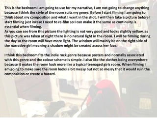 This is the bedroom I am going to use for my narrative, I am not going to change anything
because I think the style of the room suits my genre. Before I start filming I am going to
think about my composition and what I want in the shot. I will then take a picture before I
start filming just incase I need to re-film so I can make it the same as continuity is
essential when filming.
As you can see from this picture the lighting is not very good and looks slightly yellow, as
this picture was taken at night there is no natural light in the room. I will be filming during
the day so the room will have more light. The window will mainly be on the right side of
the narrative girl meaning a shadow might be created across her face.
I think this bedroom fits the indie rock genre because posters and normally associated
with this genre and the colour scheme is simple. I also like the clothes being everywhere
because it makes the room look more like a typical teenaged girls room. When filming I
am going to make sure the room looks a bit messy but not so messy that it would ruin the
composition or create a hazard.

 