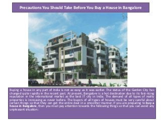 Precautions You Should Take Before You Buy a House in Bangalore

Buying a house in any part of India is not as easy as it was earlier. The status of the Garden City has
changed quite rapidly in the recent past. At present, Bangalore is a hot destination due to its fast-rising
reputation in the international market as the best IT city in India. The demand of all types of realty
properties is increasing as never before. The buyers of all types of houses must be very careful about
certain things so that they can get the entire deal in a smoother manner. If you are preparing to buy a
house in Bangalore, then you must pay attention towards the following things so that you can avoid any
unpleasant situation:

 