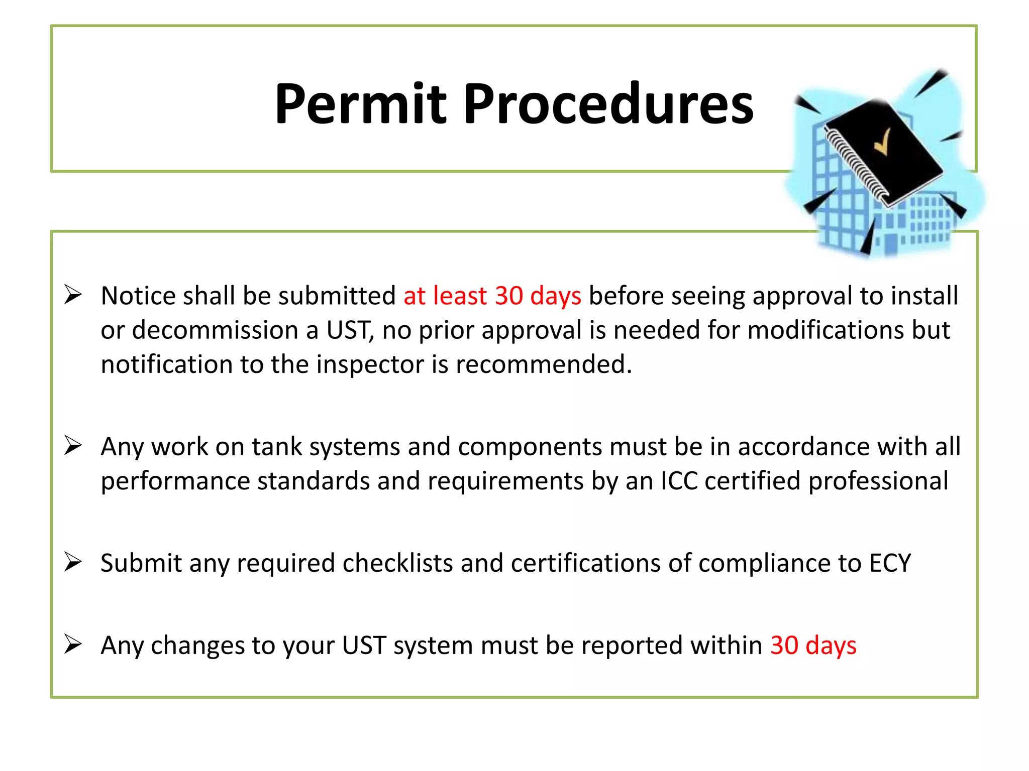 Permit Procedures
 Notice shall be submitted at least 30 days before seeing approval to install
or decommission a UST, no prior approval is needed for modifications but
notification to the inspector is recommended.

 Any work on tank systems and components must be in accordance with all
performance standards and requirements by an ICC certified professional
 Submit any required checklists and certifications of compliance to ECY
 Any changes to your UST system must be reported within 30 days

 