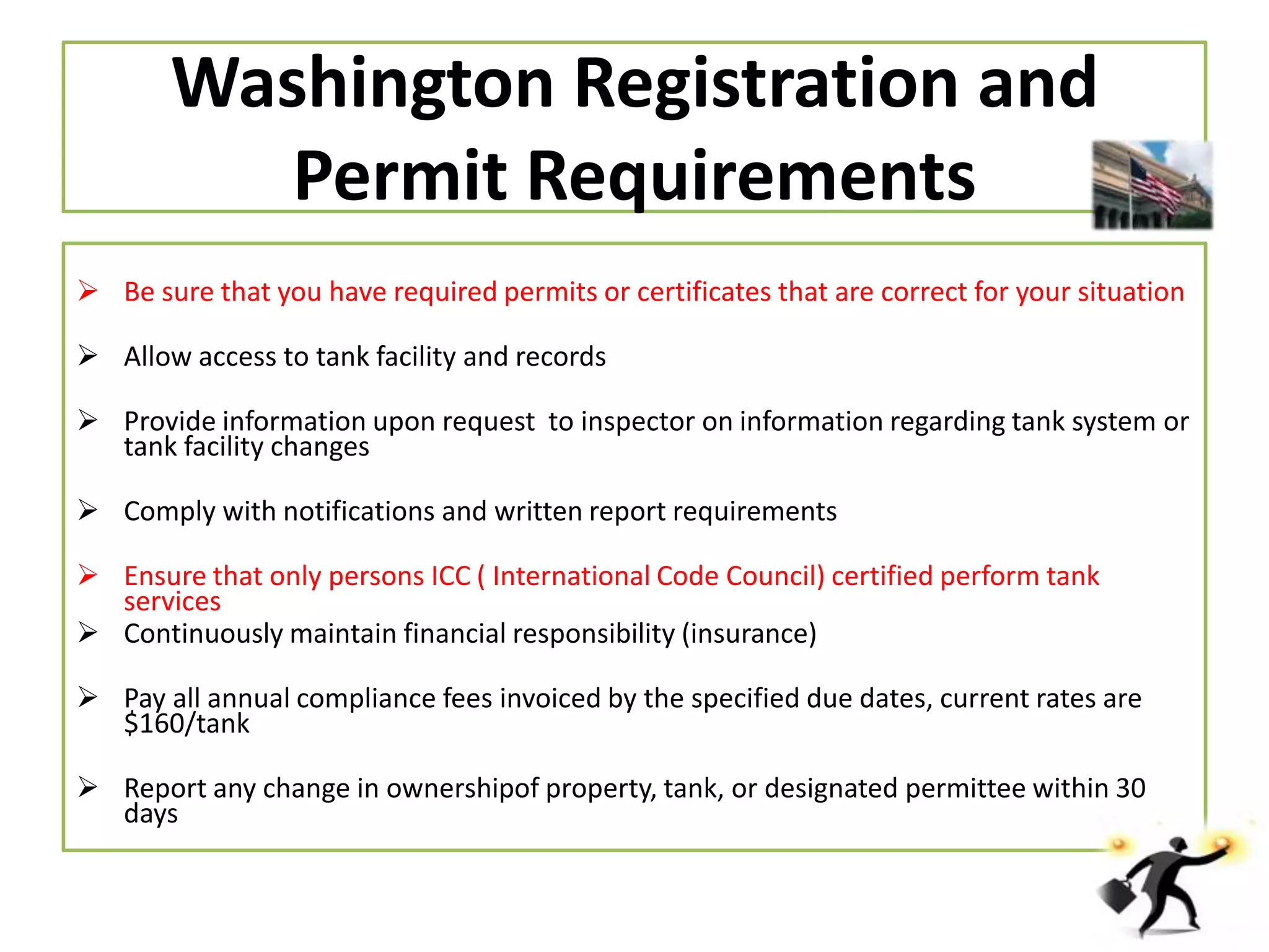 Washington Registration and
Permit Requirements
 Be sure that you have required permits or certificates that are correct for your situation
 Allow access to tank facility and records
 Provide information upon request to inspector on information regarding tank system or
tank facility changes
 Comply with notifications and written report requirements
 Ensure that only persons ICC ( International Code Council) certified perform tank
services
 Continuously maintain financial responsibility (insurance)
 Pay all annual compliance fees invoiced by the specified due dates, current rates are
$160/tank
 Report any change in ownershipof property, tank, or designated permittee within 30
days

 