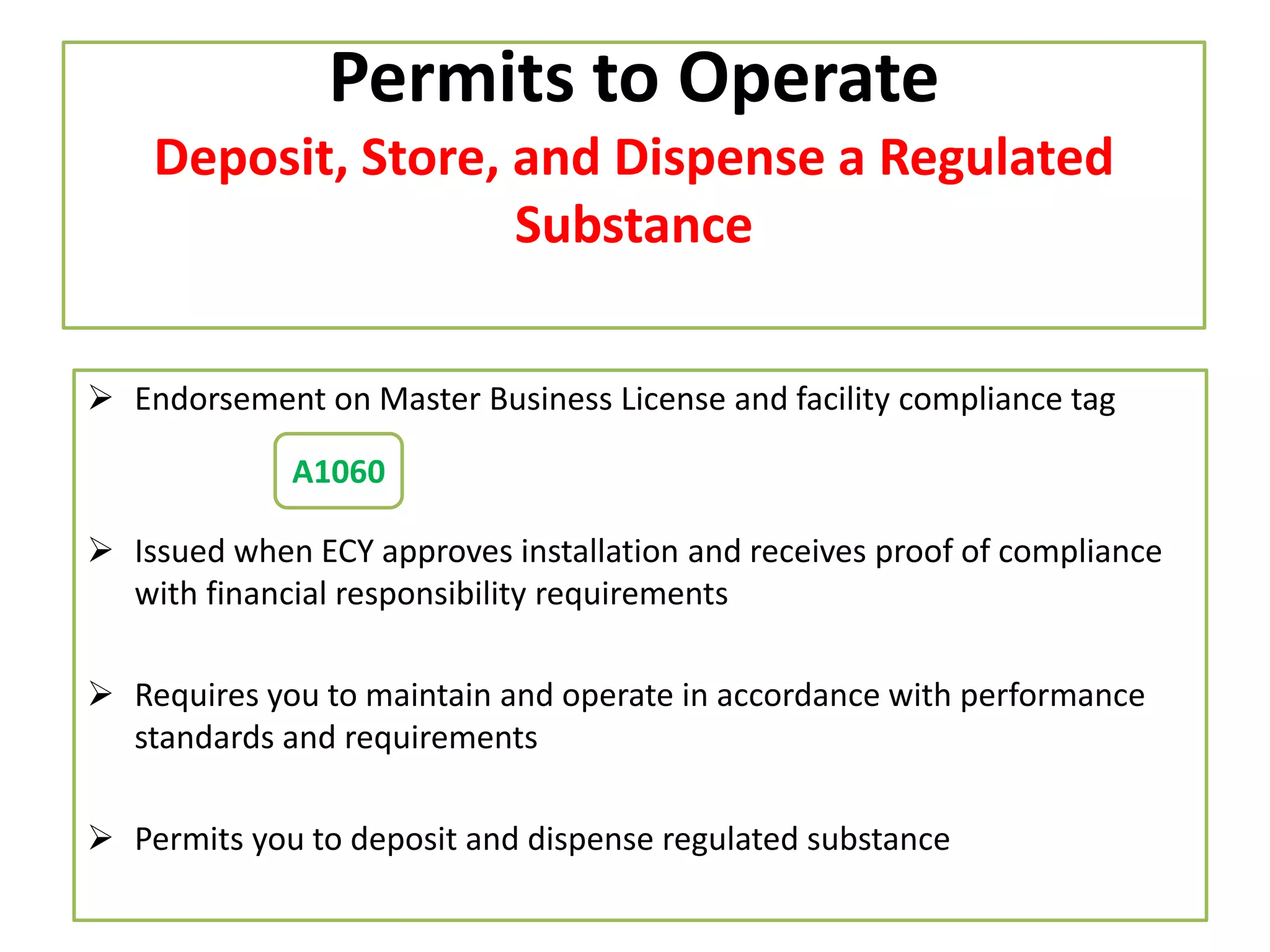 Permits to Operate
Deposit, Store, and Dispense a Regulated
Substance
 Endorsement on Master Business License and facility compliance tag
A1060

 Issued when ECY approves installation and receives proof of compliance
with financial responsibility requirements
 Requires you to maintain and operate in accordance with performance
standards and requirements
 Permits you to deposit and dispense regulated substance

 