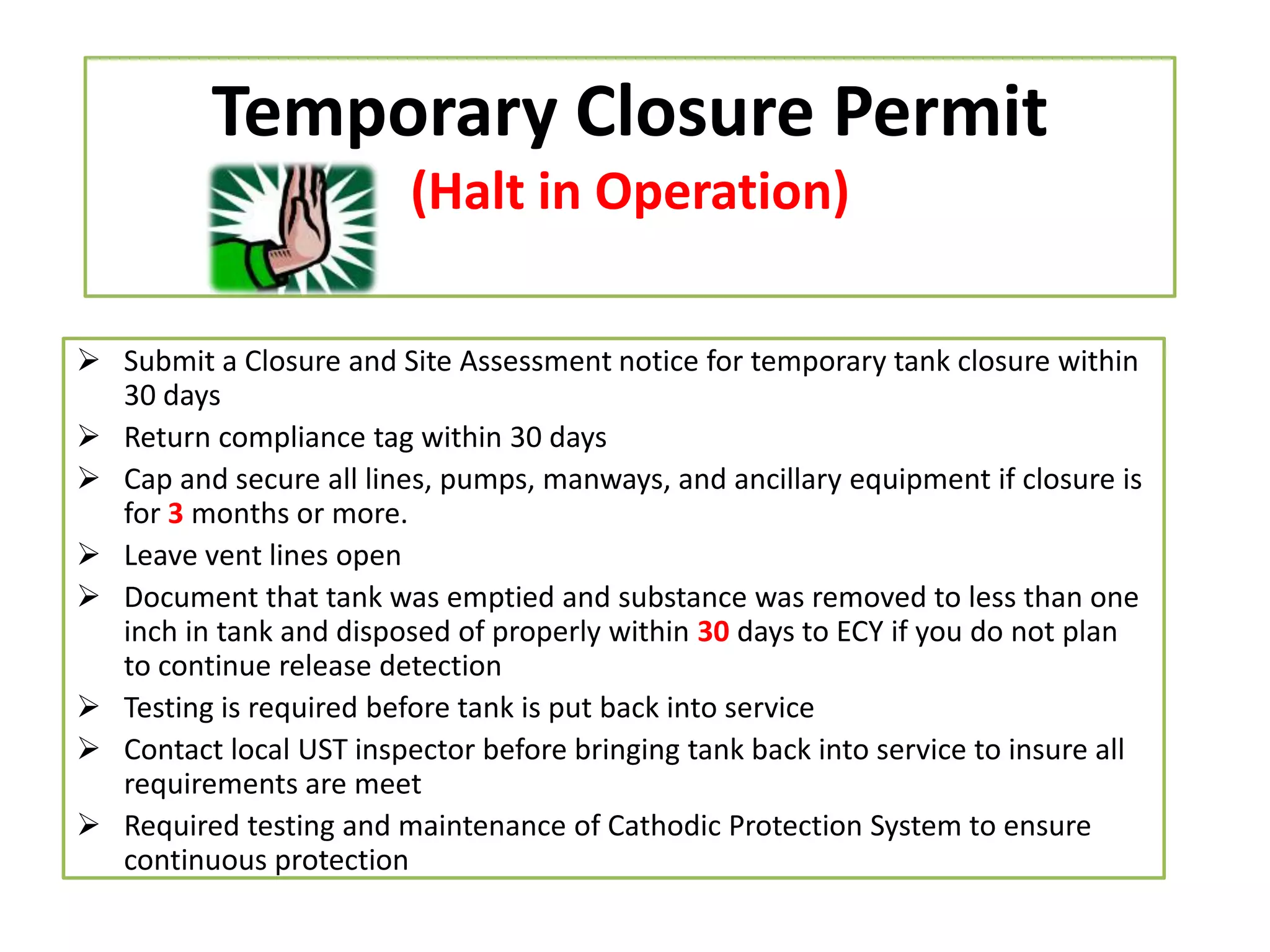Temporary Closure Permit
(Halt in Operation)
 Submit a Closure and Site Assessment notice for temporary tank closure within
30 days
 Return compliance tag within 30 days
 Cap and secure all lines, pumps, manways, and ancillary equipment if closure is
for 3 months or more.
 Leave vent lines open
 Document that tank was emptied and substance was removed to less than one
inch in tank and disposed of properly within 30 days to ECY if you do not plan
to continue release detection
 Testing is required before tank is put back into service
 Contact local UST inspector before bringing tank back into service to insure all
requirements are meet
 Required testing and maintenance of Cathodic Protection System to ensure
continuous protection

 