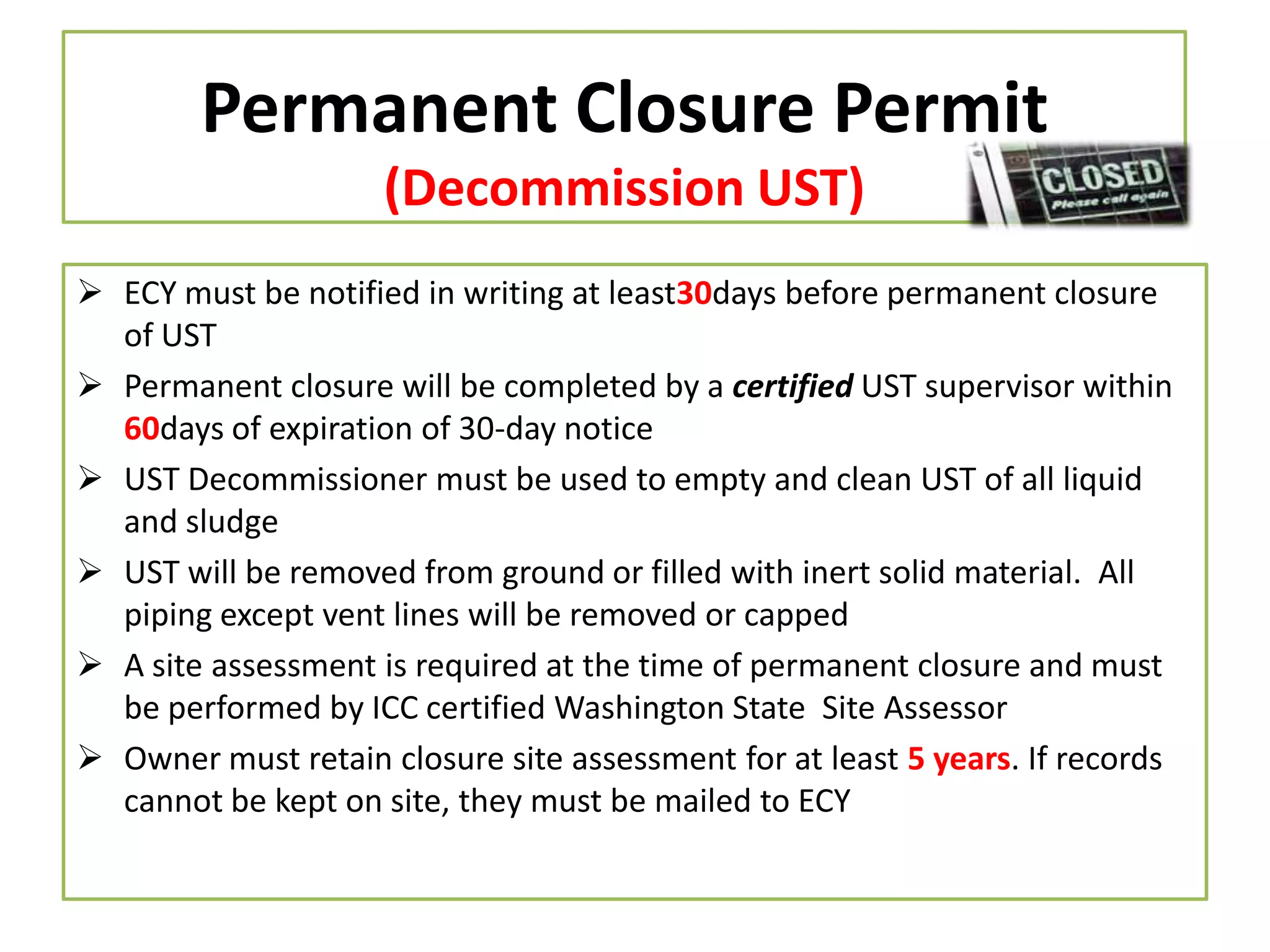 Permanent Closure Permit
(Decommission UST)
 ECY must be notified in writing at least30days before permanent closure
of UST
 Permanent closure will be completed by a certified UST supervisor within
60days of expiration of 30-day notice
 UST Decommissioner must be used to empty and clean UST of all liquid
and sludge
 UST will be removed from ground or filled with inert solid material. All
piping except vent lines will be removed or capped
 A site assessment is required at the time of permanent closure and must
be performed by ICC certified Washington State Site Assessor
 Owner must retain closure site assessment for at least 5 years. If records
cannot be kept on site, they must be mailed to ECY

 