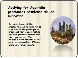 Applying for Australia
permanent residence skilled
migration
Australia is one of the
greatest places to work for as
it offers all the privileges of
urban and high-class lifestyle
and also provides innumerable
job opportunities. The
industrial developments in this
part have opened up different
avenues of employments.

 