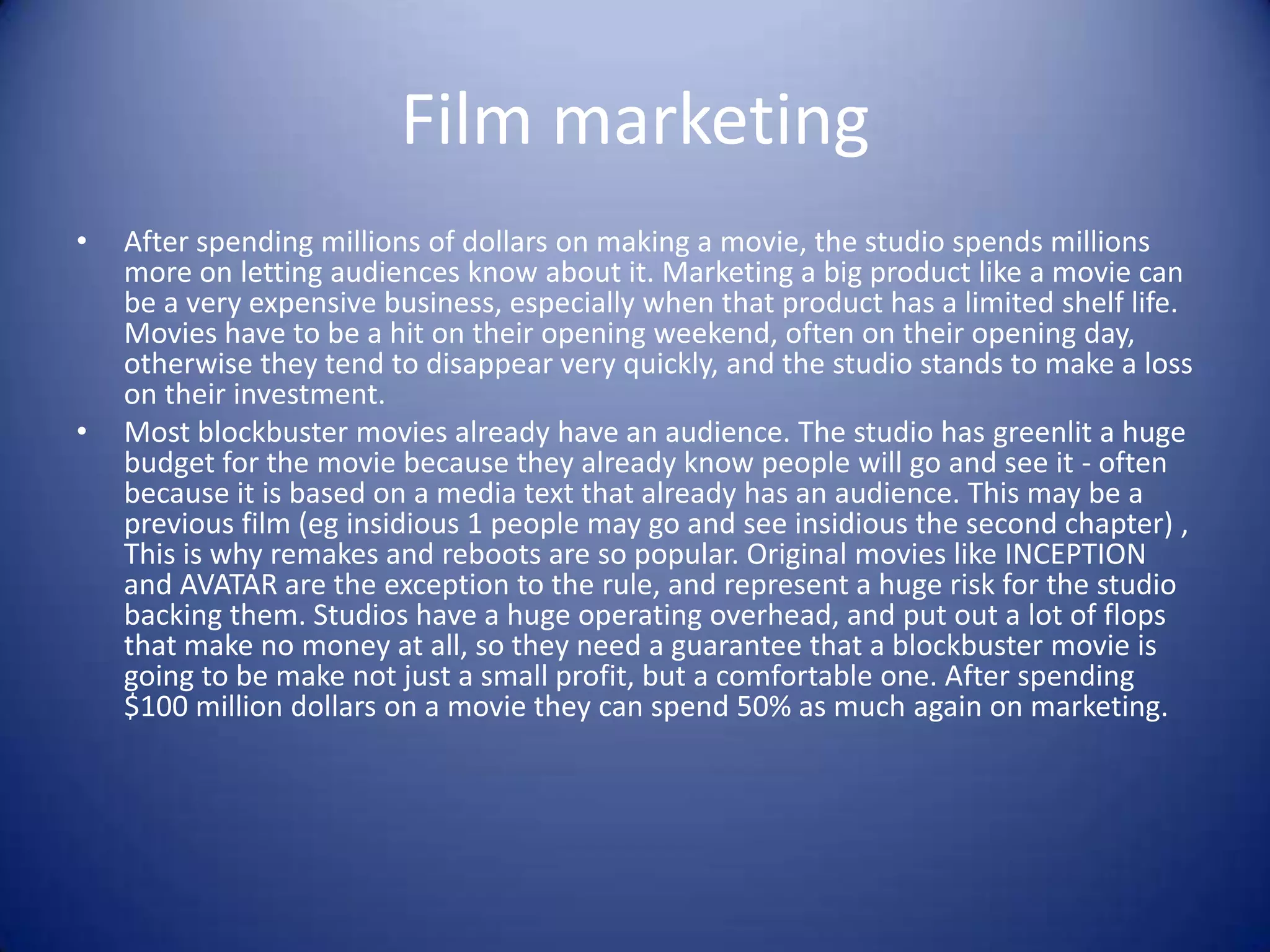 Film marketing
•

•

After spending millions of dollars on making a movie, the studio spends millions
more on letting audiences know about it. Marketing a big product like a movie can
be a very expensive business, especially when that product has a limited shelf life.
Movies have to be a hit on their opening weekend, often on their opening day,
otherwise they tend to disappear very quickly, and the studio stands to make a loss
on their investment.
Most blockbuster movies already have an audience. The studio has greenlit a huge
budget for the movie because they already know people will go and see it - often
because it is based on a media text that already has an audience. This may be a
previous film (eg insidious 1 people may go and see insidious the second chapter) ,
This is why remakes and reboots are so popular. Original movies like INCEPTION
and AVATAR are the exception to the rule, and represent a huge risk for the studio
backing them. Studios have a huge operating overhead, and put out a lot of flops
that make no money at all, so they need a guarantee that a blockbuster movie is
going to be make not just a small profit, but a comfortable one. After spending
$100 million dollars on a movie they can spend 50% as much again on marketing.

 