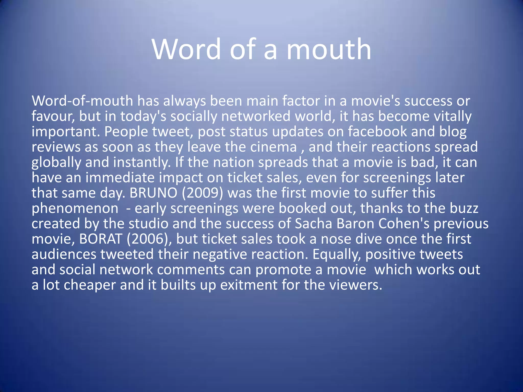 Word of a mouth
Word-of-mouth has always been main factor in a movie's success or
favour, but in today's socially networked world, it has become vitally
important. People tweet, post status updates on facebook and blog
reviews as soon as they leave the cinema , and their reactions spread
globally and instantly. If the nation spreads that a movie is bad, it can
have an immediate impact on ticket sales, even for screenings later
that same day. BRUNO (2009) was the first movie to suffer this
phenomenon - early screenings were booked out, thanks to the buzz
created by the studio and the success of Sacha Baron Cohen's previous
movie, BORAT (2006), but ticket sales took a nose dive once the first
audiences tweeted their negative reaction. Equally, positive tweets
and social network comments can promote a movie which works out
a lot cheaper and it builts up exitment for the viewers.

 