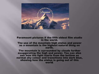 Paramount pictures if the fifth oldest film studio
in the world.
The use of the mountain high status and power
as a mountain is the highest natural thing on
earth.
The mountain is surrounded by clouds further
exaggerating the high and power. You can also
see how the light starts from the bottom as
normal sky colour and transitions into dark blue,
showing how the status is going out of this
world.

 