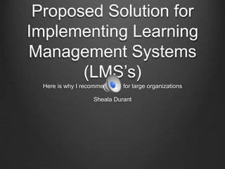 Proposed Solution for
Implementing Learning
Management Systems
(LMS’s)
Here is why I recommended it for large organizations
Sheala Durant

 