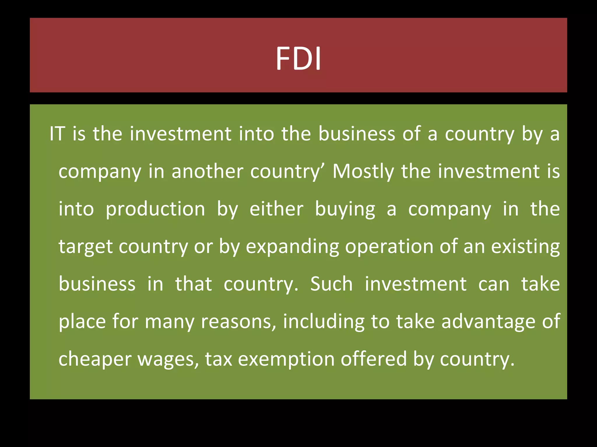 FDI
IT is the investment into the business of a country by a
company in another country’ Mostly the investment is
into production by either buying a company in the
target country or by expanding operation of an existing
business in that country. Such investment can take
place for many reasons, including to take advantage of
cheaper wages, tax exemption offered by country.

 