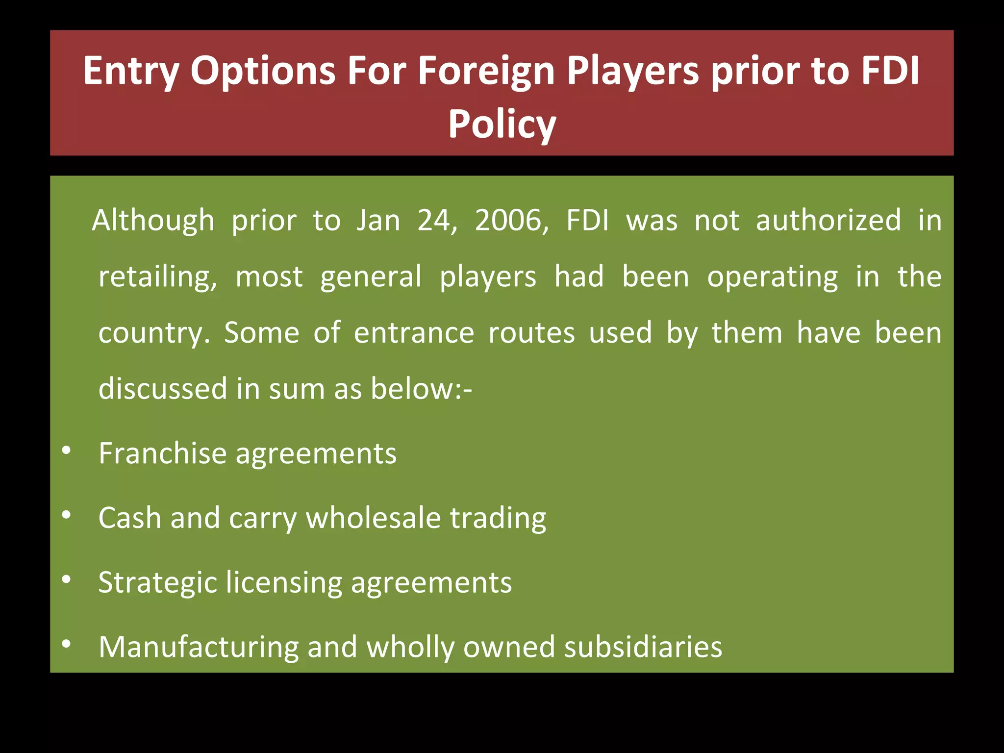 Entry Options For Foreign Players prior to FDI
Policy
Although prior to Jan 24, 2006, FDI was not authorized in
retailing, most general players had been operating in the
country. Some of entrance routes used by them have been
discussed in sum as below:• Franchise agreements
• Cash and carry wholesale trading
• Strategic licensing agreements
• Manufacturing and wholly owned subsidiaries

 