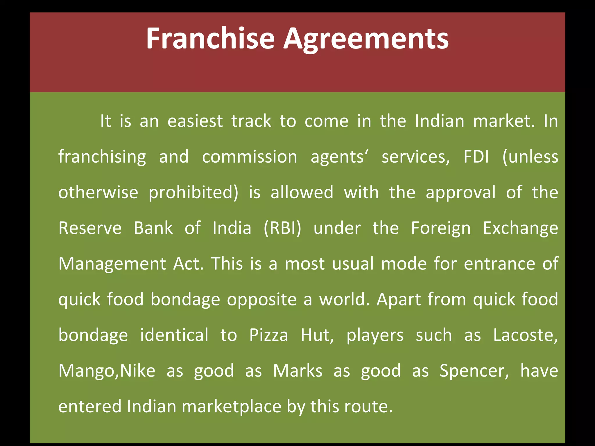 Franchise Agreements
It is an easiest track to come in the Indian market. In
franchising and commission agents‘ services, FDI (unless
otherwise prohibited) is allowed with the approval of the
Reserve Bank of India (RBI) under the Foreign Exchange
Management Act. This is a most usual mode for entrance of
quick food bondage opposite a world. Apart from quick food
bondage identical to Pizza Hut, players such as Lacoste,
Mango,Nike as good as Marks as good as Spencer, have
entered Indian marketplace by this route.

 