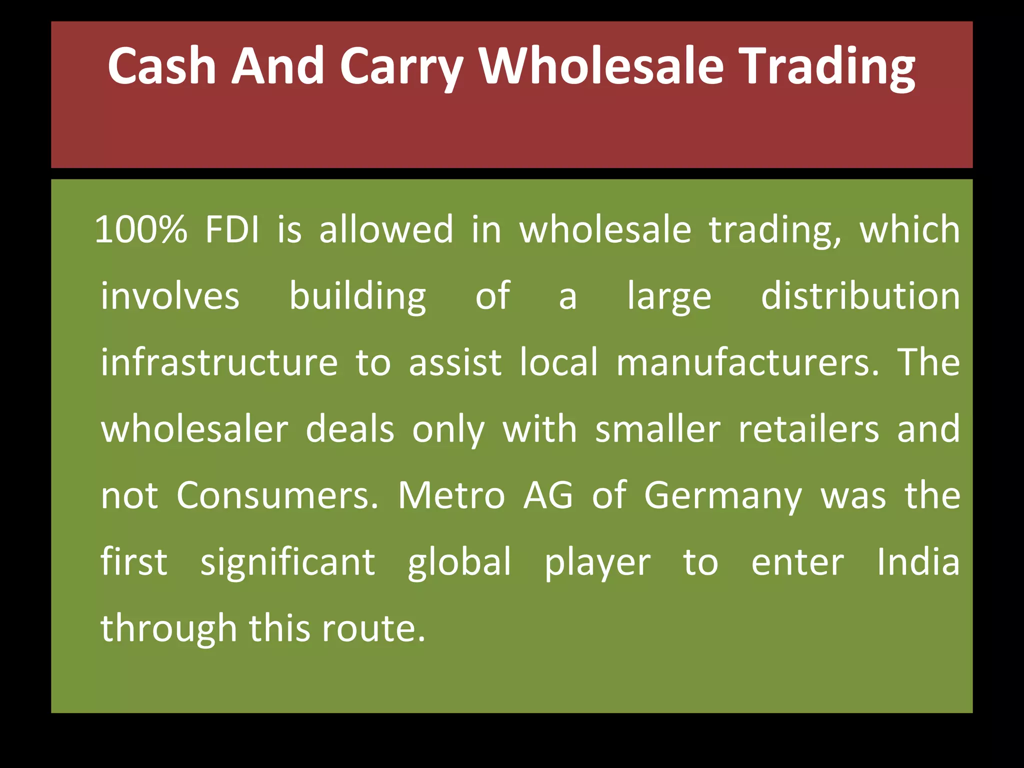 Cash And Carry Wholesale Trading
100% FDI is allowed in wholesale trading, which
involves

building

of

a

large

distribution

infrastructure to assist local manufacturers. The
wholesaler deals only with smaller retailers and
not Consumers. Metro AG of Germany was the
first significant global player to enter India
through this route.

 