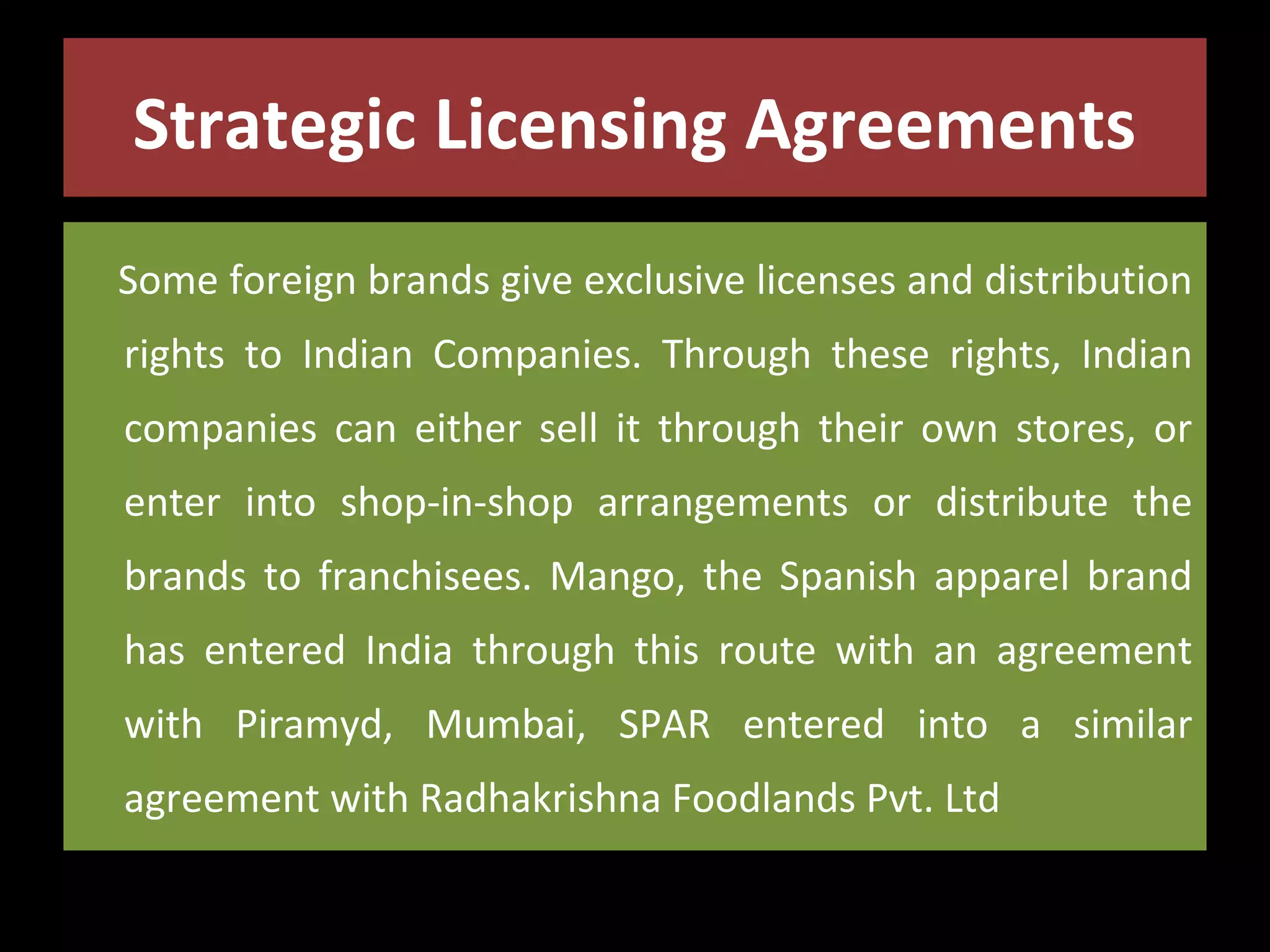 Strategic Licensing Agreements
Some foreign brands give exclusive licenses and distribution
rights to Indian Companies. Through these rights, Indian
companies can either sell it through their own stores, or
enter into shop-in-shop arrangements or distribute the
brands to franchisees. Mango, the Spanish apparel brand
has entered India through this route with an agreement
with Piramyd, Mumbai, SPAR entered into a similar
agreement with Radhakrishna Foodlands Pvt. Ltd

 