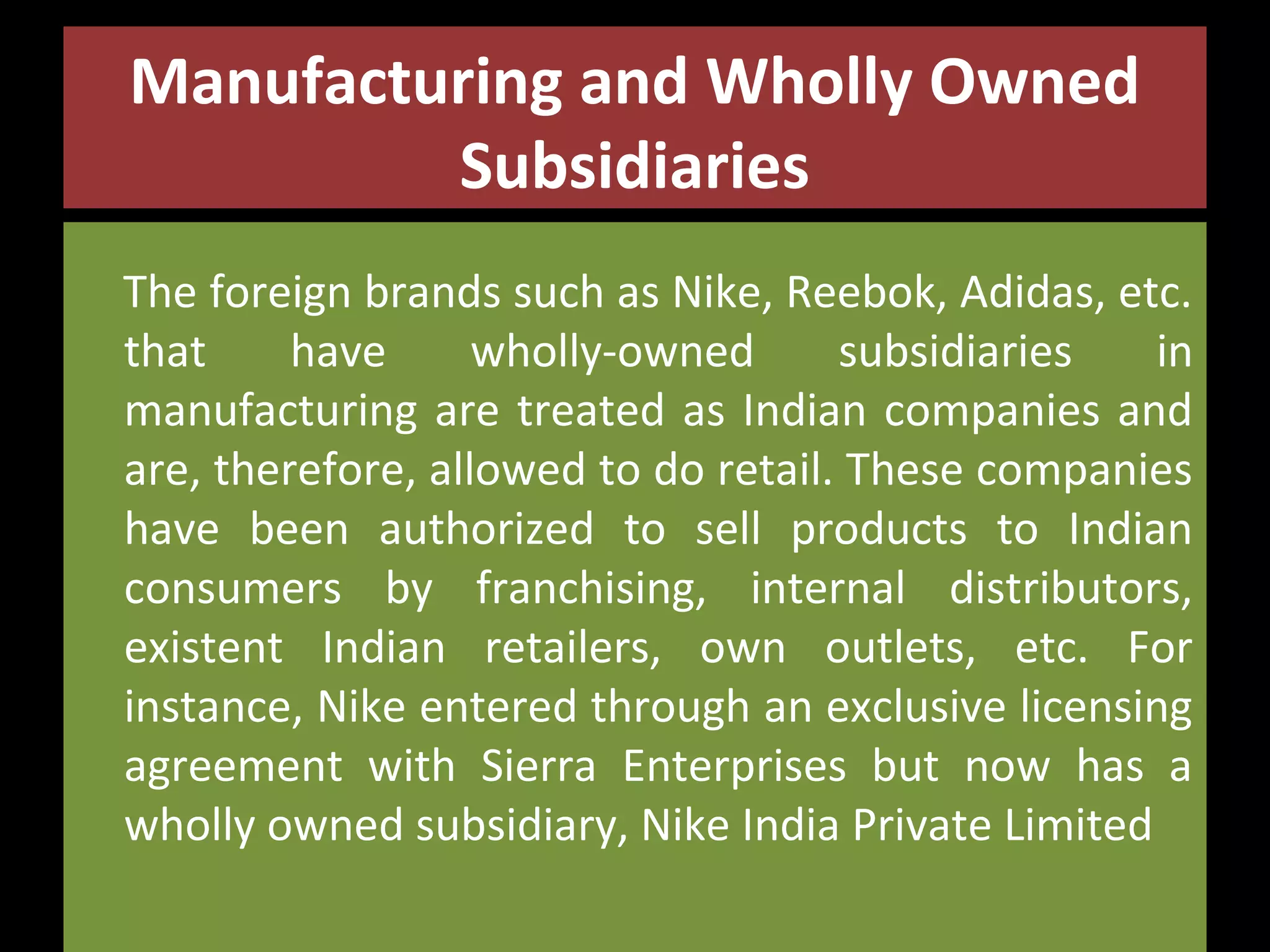 Manufacturing and Wholly Owned
Subsidiaries
The foreign brands such as Nike, Reebok, Adidas, etc.
that
have
wholly-owned
subsidiaries
in
manufacturing are treated as Indian companies and
are, therefore, allowed to do retail. These companies
have been authorized to sell products to Indian
consumers by franchising, internal distributors,
existent Indian retailers, own outlets, etc. For
instance, Nike entered through an exclusive licensing
agreement with Sierra Enterprises but now has a
wholly owned subsidiary, Nike India Private Limited

 
