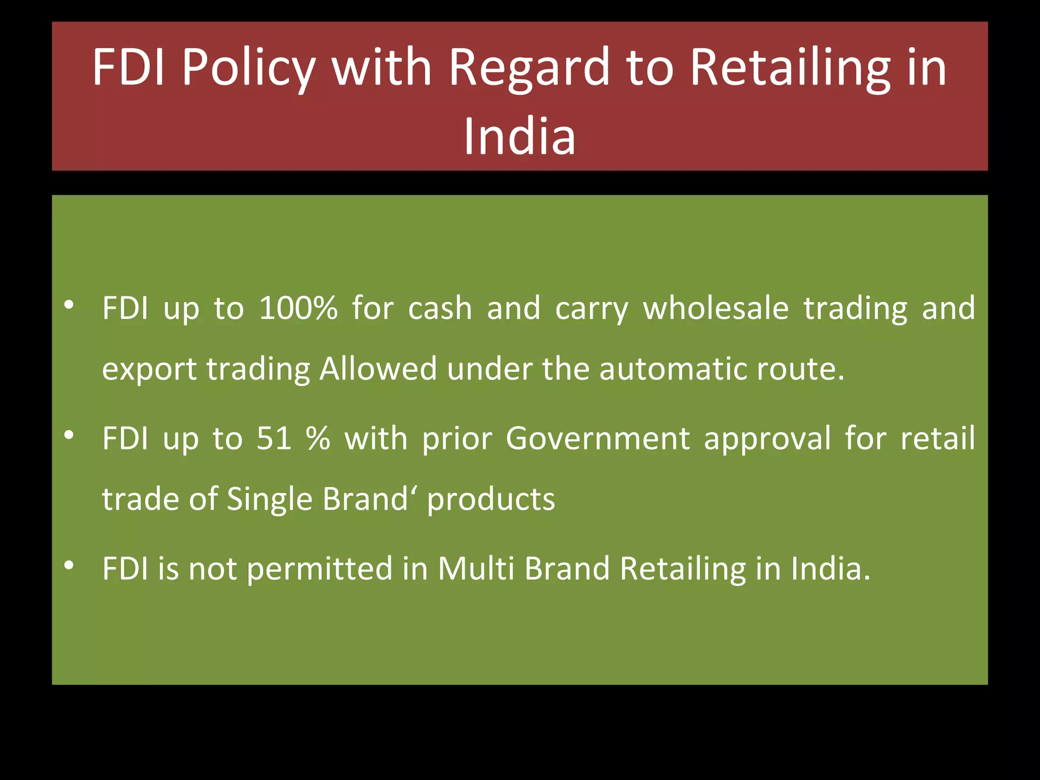 FDI Policy with Regard to Retailing in
India
• FDI up to 100% for cash and carry wholesale trading and
export trading Allowed under the automatic route.
• FDI up to 51 % with prior Government approval for retail
trade of Single Brand‘ products
• FDI is not permitted in Multi Brand Retailing in India.

 