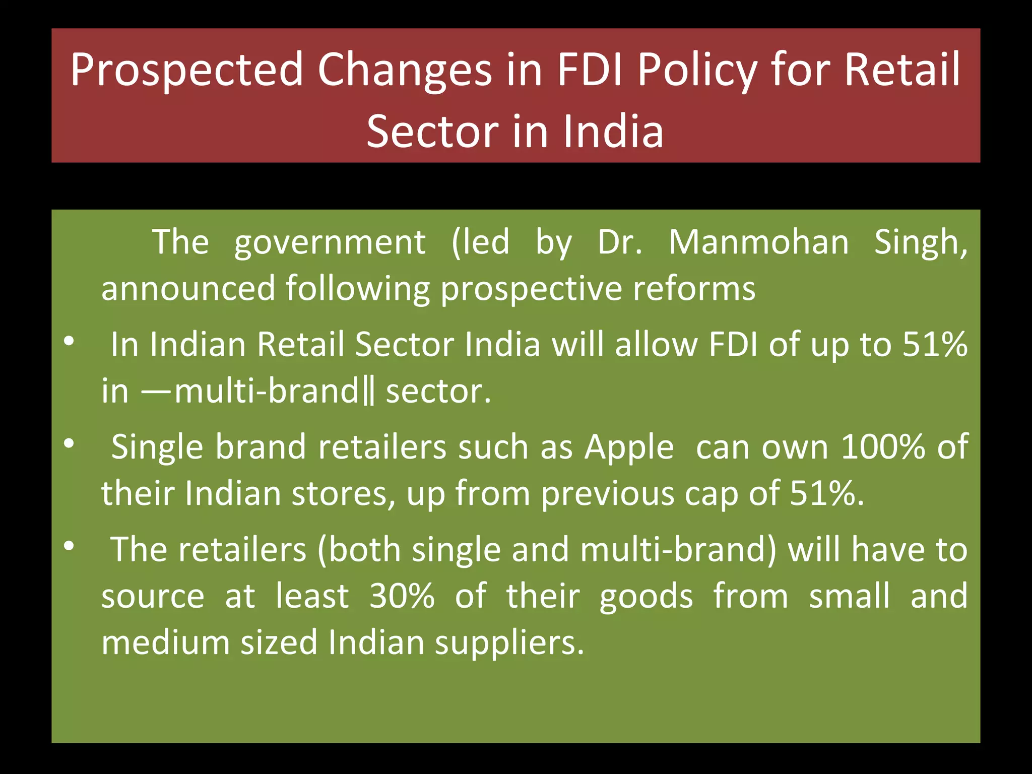 Prospected Changes in FDI Policy for Retail
Sector in India
The government (led by Dr. Manmohan Singh,
announced following prospective reforms
• In Indian Retail Sector India will allow FDI of up to 51%
in ―multi-brand‖ sector.
• Single brand retailers such as Apple can own 100% of
their Indian stores, up from previous cap of 51%.
• The retailers (both single and multi-brand) will have to
source at least 30% of their goods from small and
medium sized Indian suppliers.

 