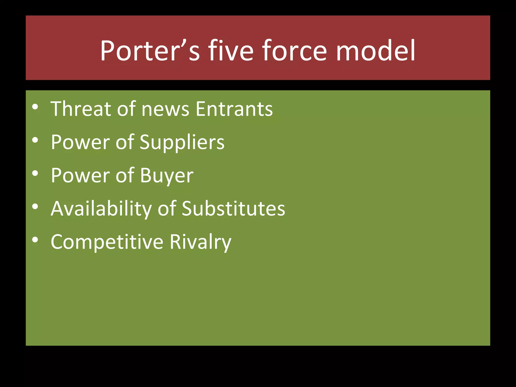 Porter’s five force model
•
•
•
•
•

Threat of news Entrants
Power of Suppliers
Power of Buyer
Availability of Substitutes
Competitive Rivalry

 