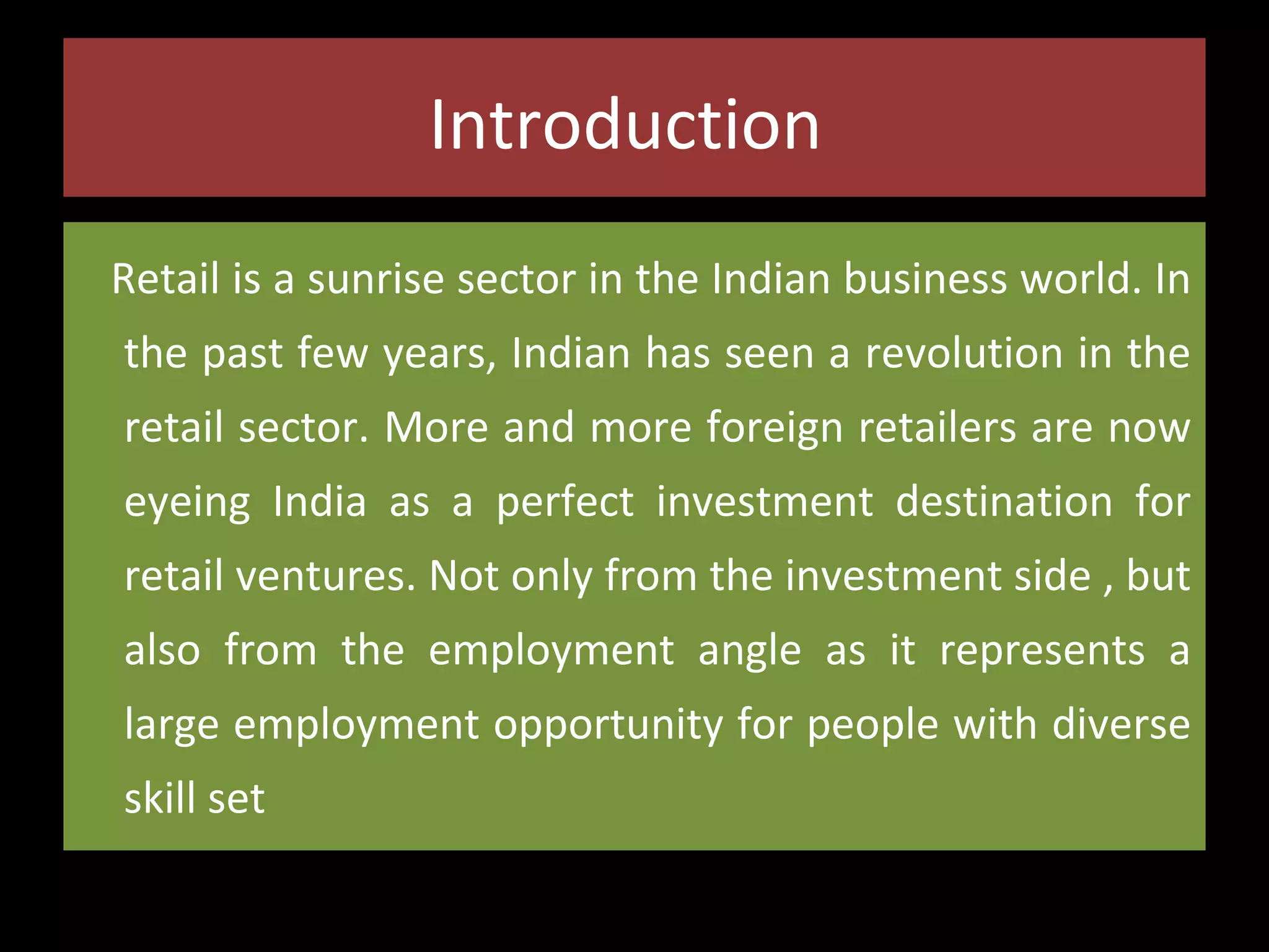 Introduction
Retail is a sunrise sector in the Indian business world. In
the past few years, Indian has seen a revolution in the
retail sector. More and more foreign retailers are now
eyeing India as a perfect investment destination for
retail ventures. Not only from the investment side , but
also from the employment angle as it represents a
large employment opportunity for people with diverse
skill set

 
