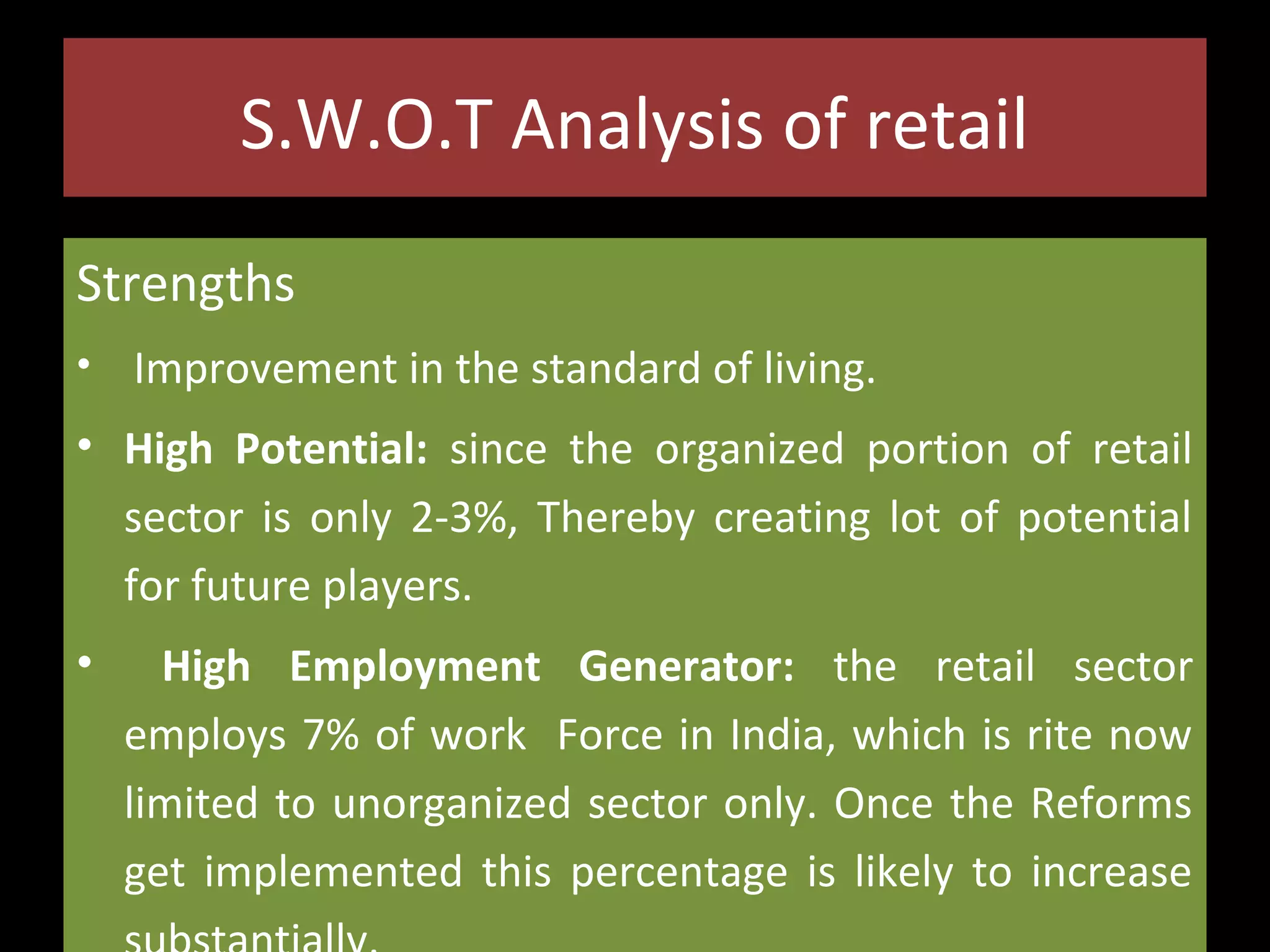 S.W.O.T Analysis of retail
Strengths
•

Improvement in the standard of living.

• High Potential: since the organized portion of retail
sector is only 2-3%, Thereby creating lot of potential
for future players.
•

High Employment Generator: the retail sector
employs 7% of work Force in India, which is rite now
limited to unorganized sector only. Once the Reforms
get implemented this percentage is likely to increase

 