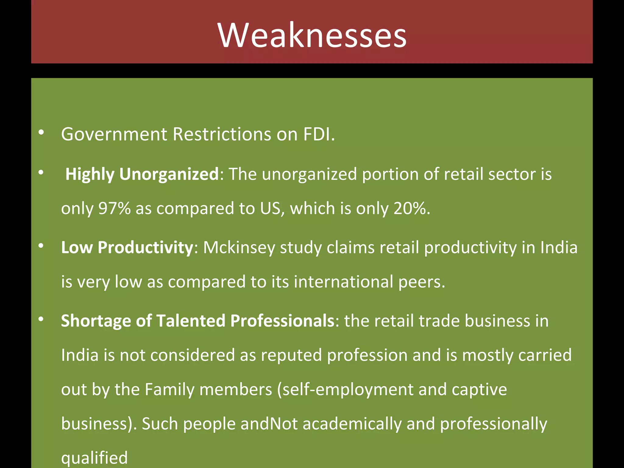 Weaknesses
• Government Restrictions on FDI.
•

Highly Unorganized: The unorganized portion of retail sector is
only 97% as compared to US, which is only 20%.

• Low Productivity: Mckinsey study claims retail productivity in India
is very low as compared to its international peers.
• Shortage of Talented Professionals: the retail trade business in
India is not considered as reputed profession and is mostly carried
out by the Family members (self-employment and captive
business). Such people andNot academically and professionally
qualified

 