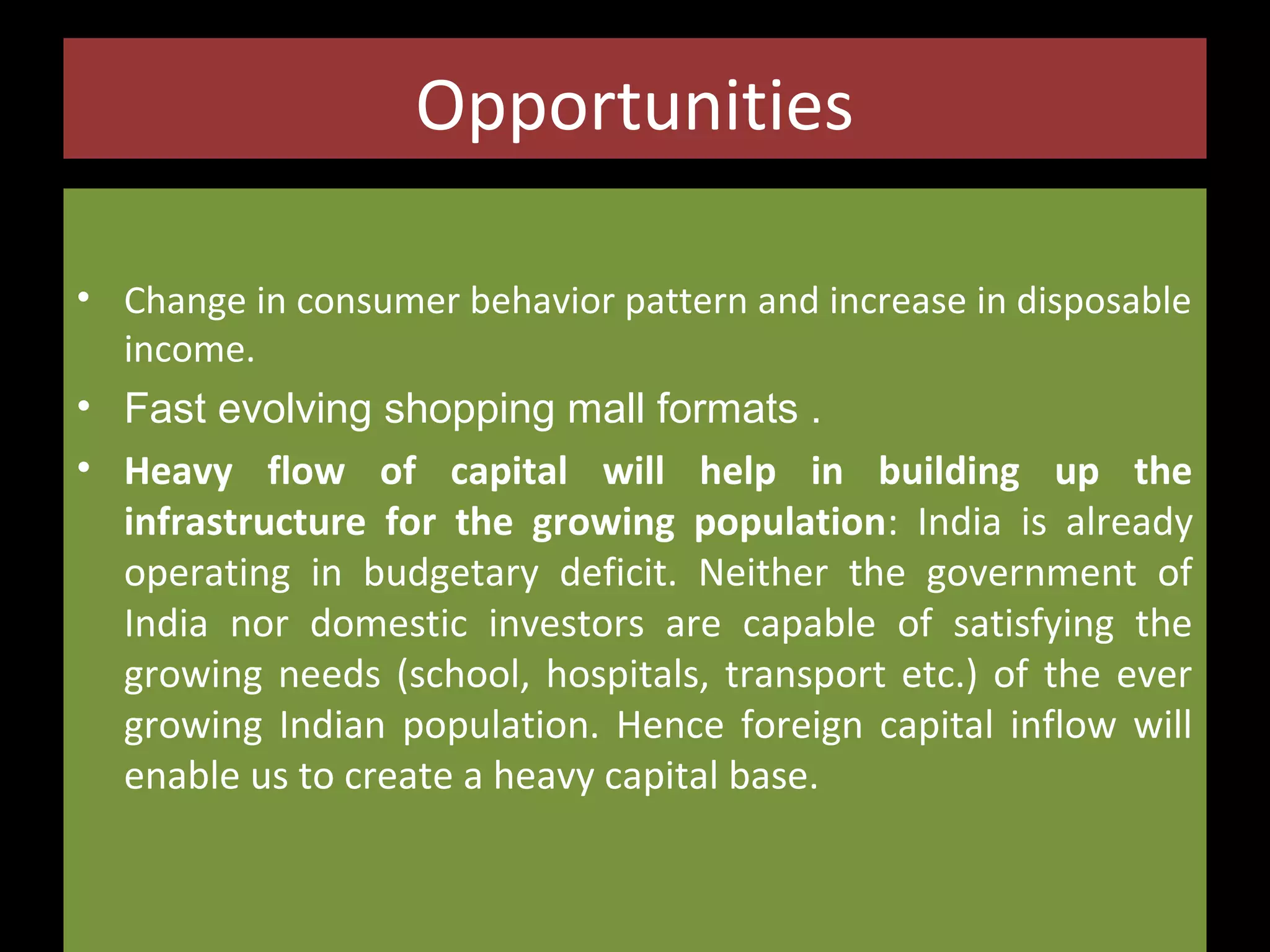 Opportunities
• Change in consumer behavior pattern and increase in disposable
income.
• Fast evolving shopping mall formats .

• Heavy flow of capital will help in building up the
infrastructure for the growing population: India is already
operating in budgetary deficit. Neither the government of
India nor domestic investors are capable of satisfying the
growing needs (school, hospitals, transport etc.) of the ever
growing Indian population. Hence foreign capital inflow will
enable us to create a heavy capital base.

 