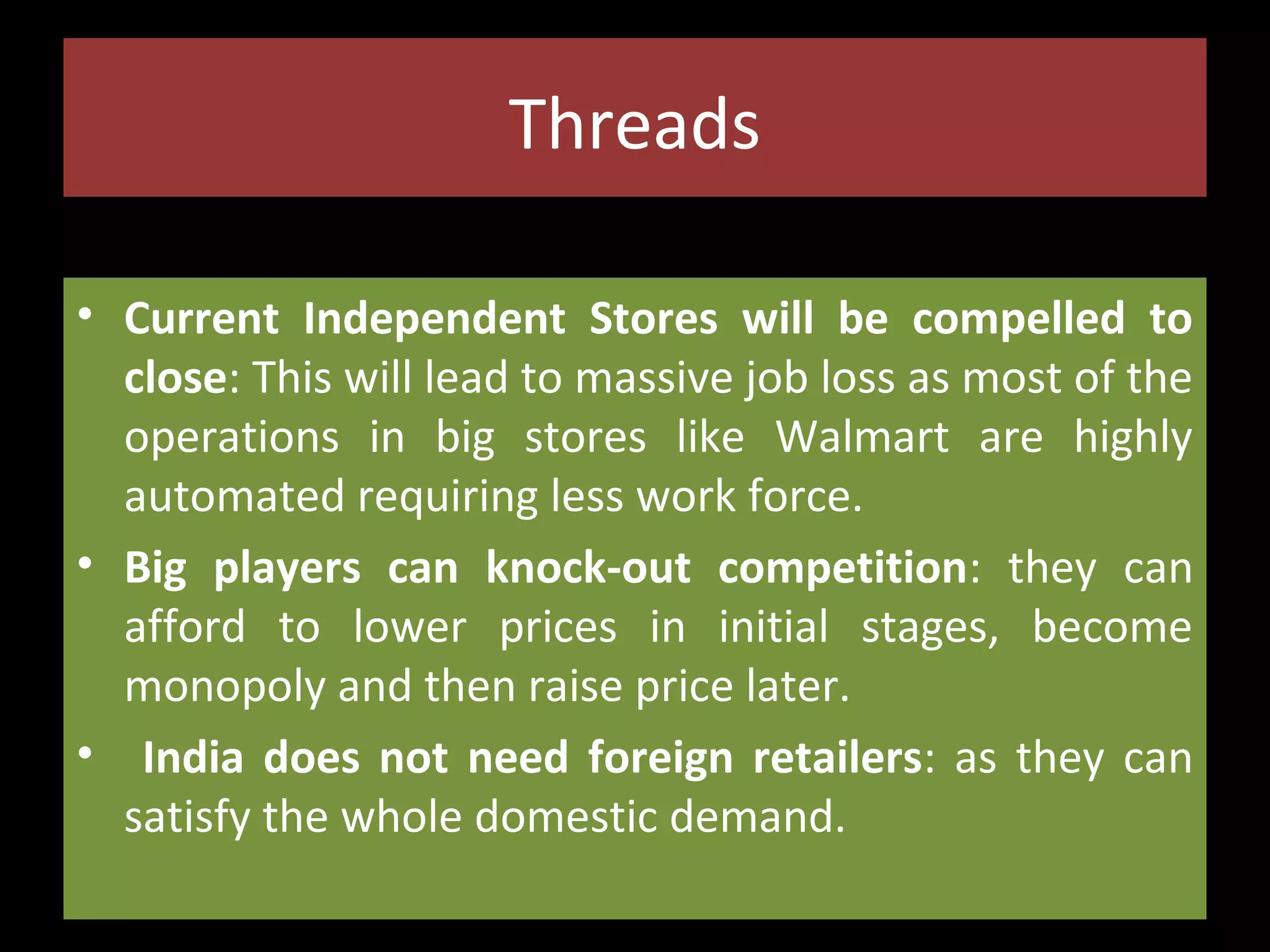 Threads
• Current Independent Stores will be compelled to
close: This will lead to massive job loss as most of the
operations in big stores like Walmart are highly
automated requiring less work force.
• Big players can knock-out competition: they can
afford to lower prices in initial stages, become
monopoly and then raise price later.
• India does not need foreign retailers: as they can
satisfy the whole domestic demand.

 