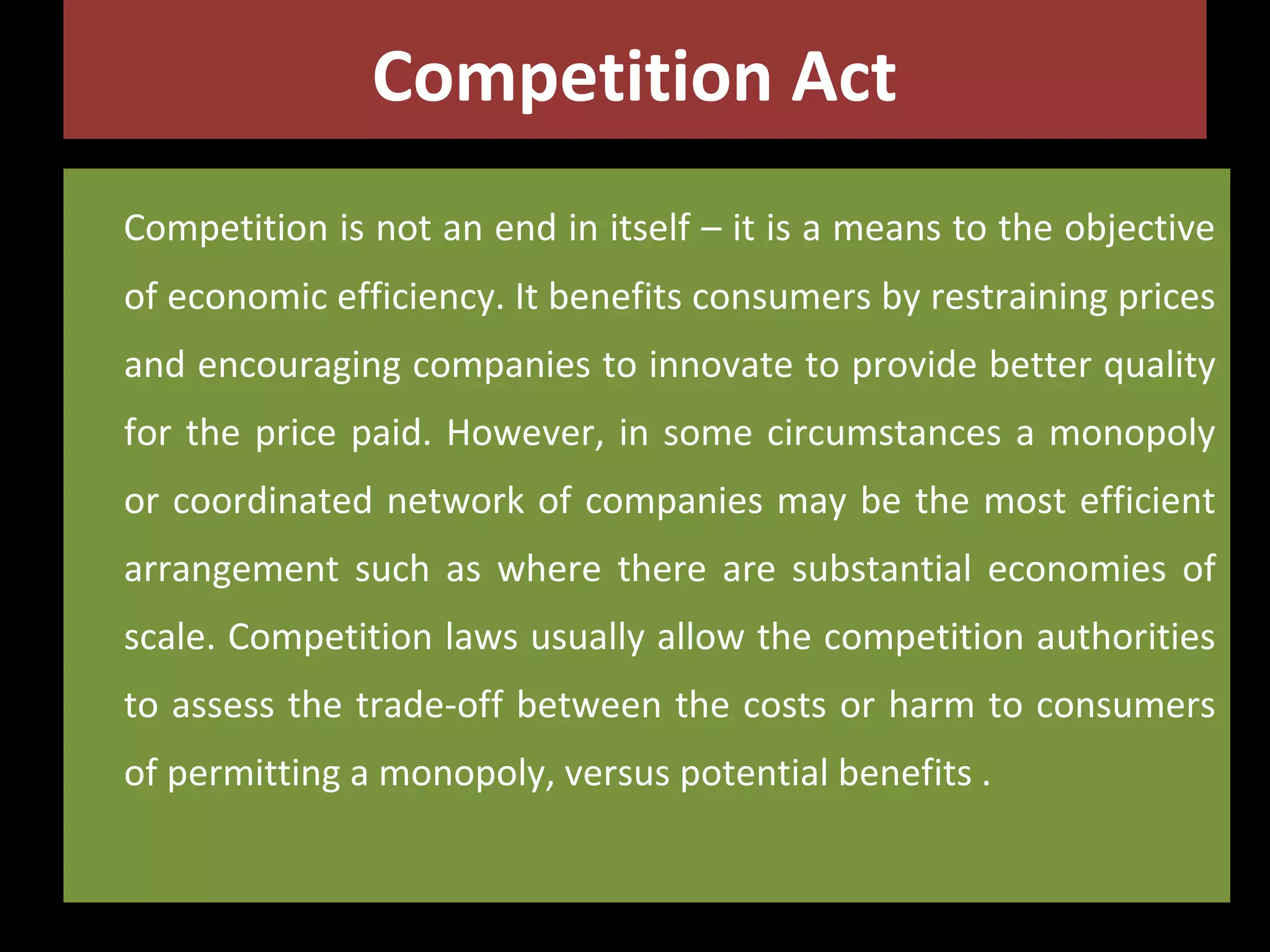 Competition Act
Competition is not an end in itself – it is a means to the objective
of economic efficiency. It benefits consumers by restraining prices
and encouraging companies to innovate to provide better quality
for the price paid. However, in some circumstances a monopoly
or coordinated network of companies may be the most efficient
arrangement such as where there are substantial economies of
scale. Competition laws usually allow the competition authorities
to assess the trade-off between the costs or harm to consumers
of permitting a monopoly, versus potential benefits .

 