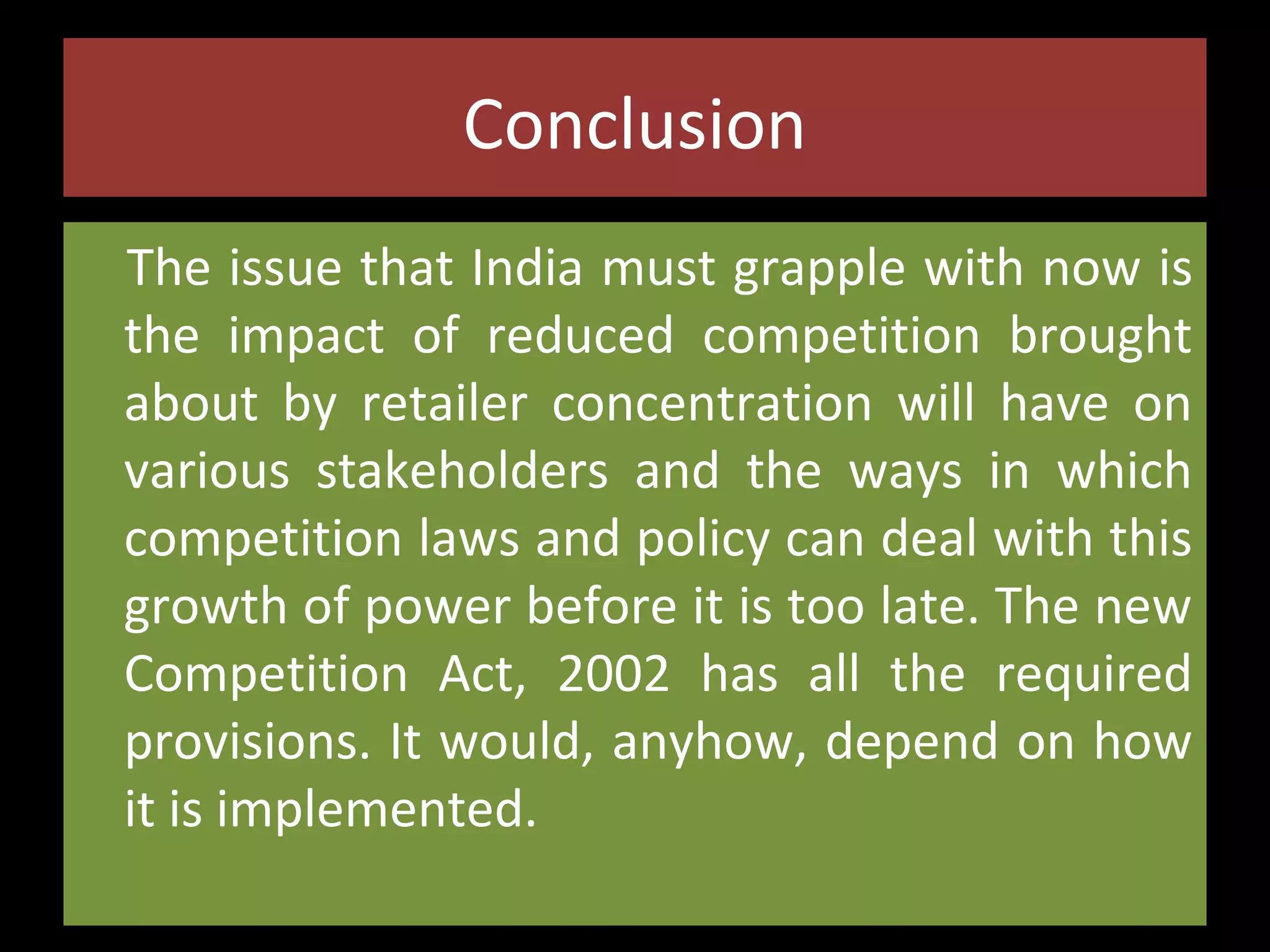 Conclusion
The issue that India must grapple with now is
the impact of reduced competition brought
about by retailer concentration will have on
various stakeholders and the ways in which
competition laws and policy can deal with this
growth of power before it is too late. The new
Competition Act, 2002 has all the required
provisions. It would, anyhow, depend on how
it is implemented.

 